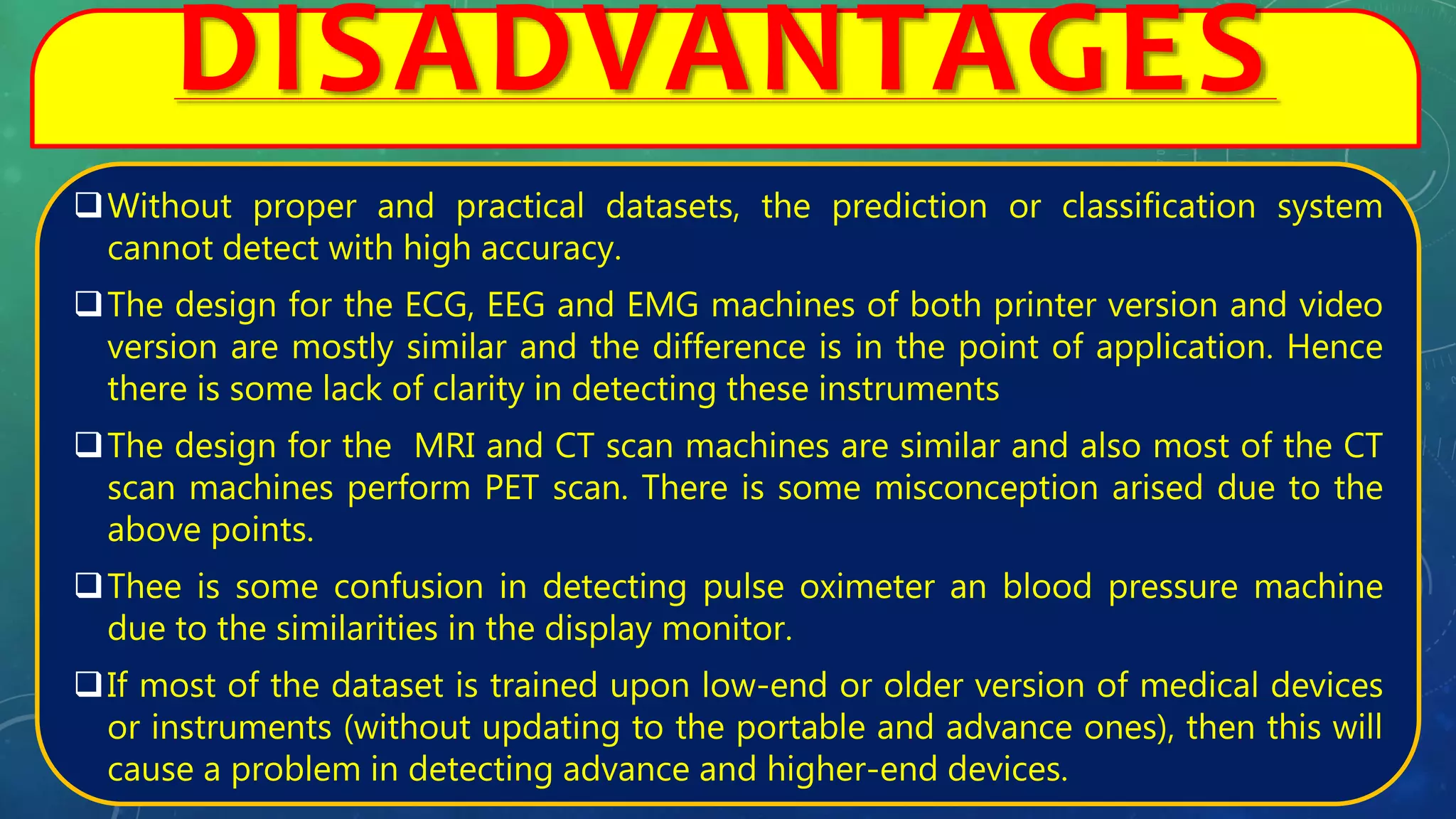 DISADVANTAGES
Without proper and practical datasets, the prediction or classification system
cannot detect with high accuracy.
The design for the ECG, EEG and EMG machines of both printer version and video
version are mostly similar and the difference is in the point of application. Hence
there is some lack of clarity in detecting these instruments
The design for the MRI and CT scan machines are similar and also most of the CT
scan machines perform PET scan. There is some misconception arised due to the
above points.
Thee is some confusion in detecting pulse oximeter an blood pressure machine
due to the similarities in the display monitor.
If most of the dataset is trained upon low-end or older version of medical devices
or instruments (without updating to the portable and advance ones), then this will
cause a problem in detecting advance and higher-end devices.
 