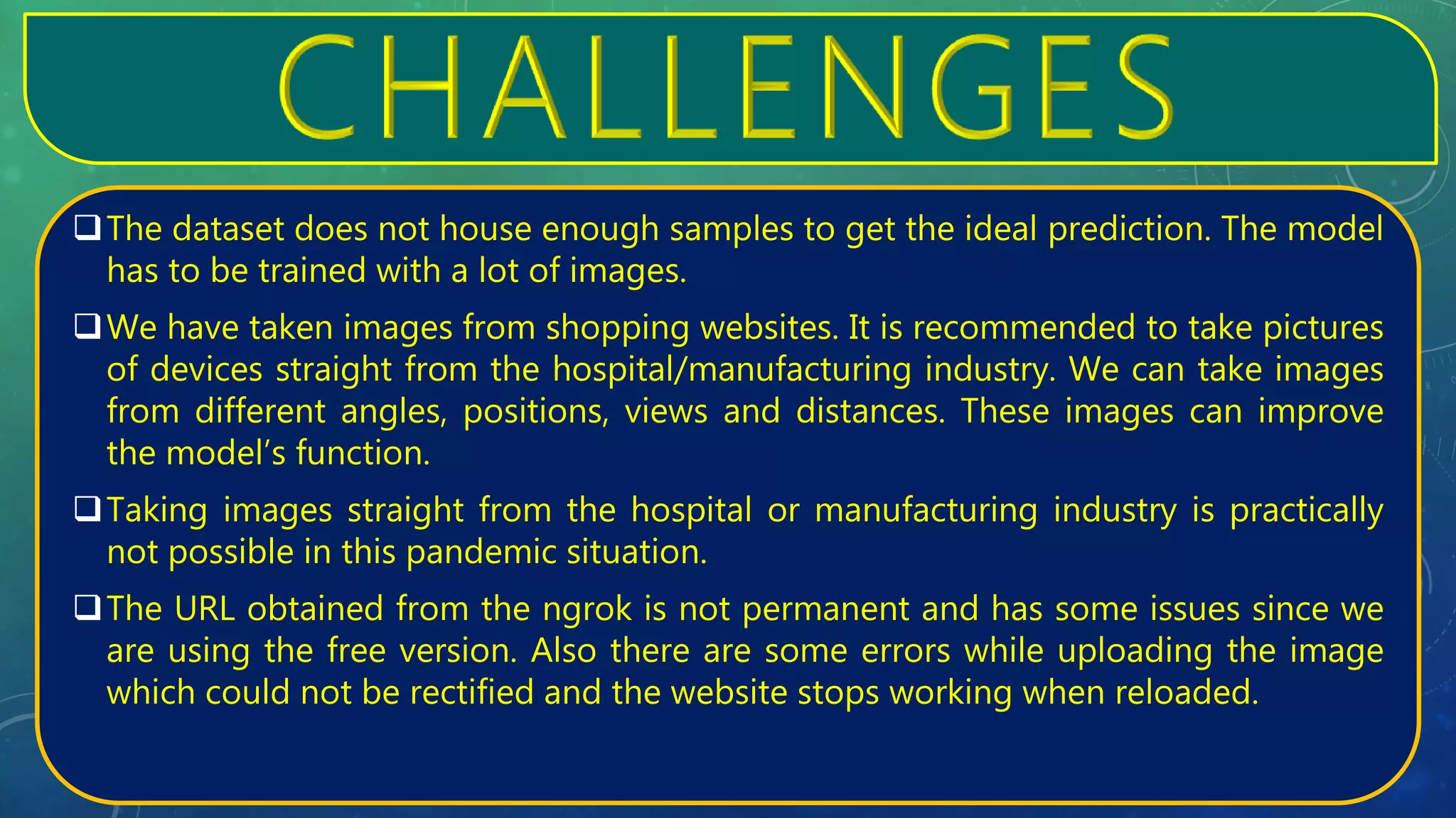 The dataset does not house enough samples to get the ideal prediction. The model
has to be trained with a lot of images.
We have taken images from shopping websites. It is recommended to take pictures
of devices straight from the hospital/manufacturing industry. We can take images
from different angles, positions, views and distances. These images can improve
the model’s function.
Taking images straight from the hospital or manufacturing industry is practically
not possible in this pandemic situation.
The URL obtained from the ngrok is not permanent and has some issues since we
are using the free version. Also there are some errors while uploading the image
which could not be rectified and the website stops working when reloaded.
 
