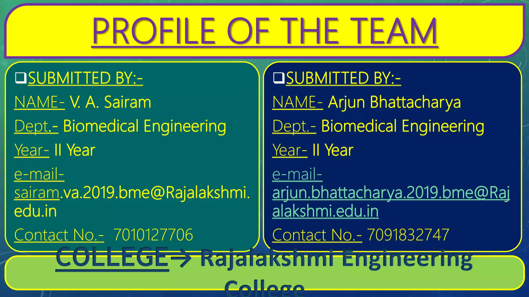 PROFILE OF THE TEAM
SUBMITTED BY:-
NAME- Arjun Bhattacharya
Dept.- Biomedical Engineering
Year- II Year
e-mail-
arjun.bhattacharya.2019.bme@Raj
alakshmi.edu.in
Contact No.- 7091832747
SUBMITTED BY:-
NAME- V. A. Sairam
Dept.- Biomedical Engineering
Year- II Year
e-mail-
sairam.va.2019.bme@Rajalakshmi.
edu.in
Contact No.- 7010127706
COLLEGE→ Rajalakshmi Engineering
 