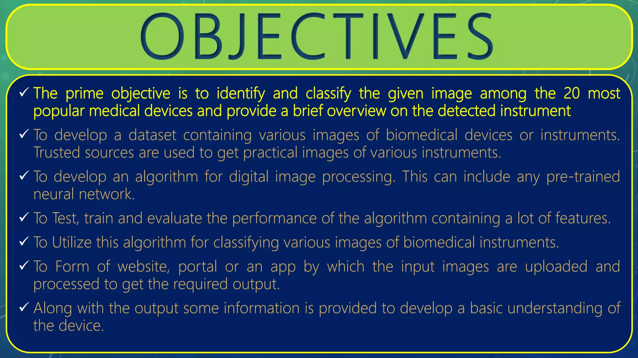 OBJECTIVES
 The prime objective is to identify and classify the given image among the 20 most
popular medical devices and provide a brief overview on the detected instrument
 To develop a dataset containing various images of biomedical devices or instruments.
Trusted sources are used to get practical images of various instruments.
 To develop an algorithm for digital image processing. This can include any pre-trained
neural network.
 To Test, train and evaluate the performance of the algorithm containing a lot of features.
 To Utilize this algorithm for classifying various images of biomedical instruments.
 To Form of website, portal or an app by which the input images are uploaded and
processed to get the required output.
 Along with the output some information is provided to develop a basic understanding of
the device.
 