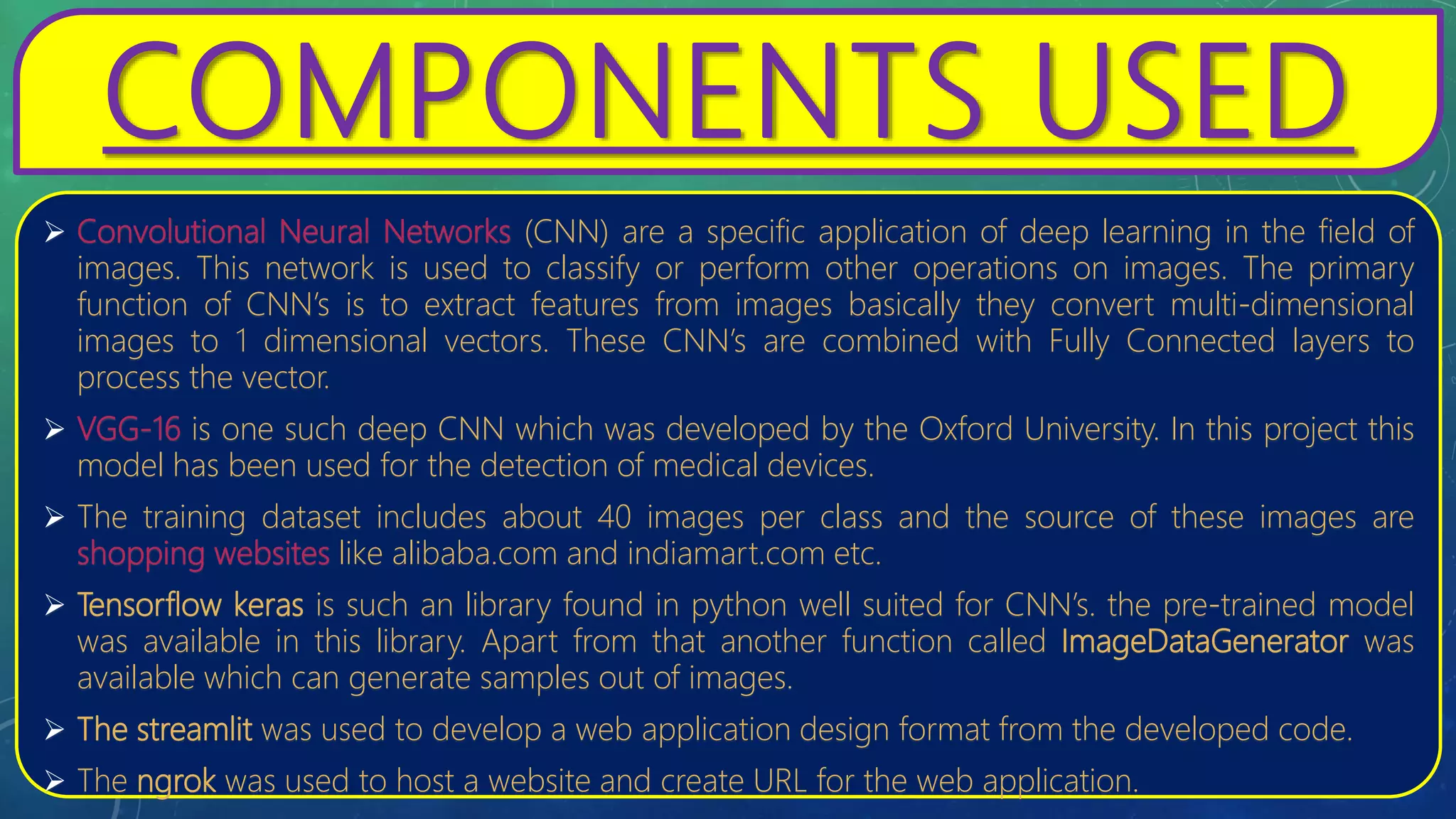COMPONENTS USED
 Convolutional Neural Networks (CNN) are a specific application of deep learning in the field of
images. This network is used to classify or perform other operations on images. The primary
function of CNN’s is to extract features from images basically they convert multi-dimensional
images to 1 dimensional vectors. These CNN’s are combined with Fully Connected layers to
process the vector.
 VGG-16 is one such deep CNN which was developed by the Oxford University. In this project this
model has been used for the detection of medical devices.
 The training dataset includes about 40 images per class and the source of these images are
shopping websites like alibaba.com and indiamart.com etc.
 Tensorflow keras is such an library found in python well suited for CNN’s. the pre-trained model
was available in this library. Apart from that another function called ImageDataGenerator was
available which can generate samples out of images.
 The streamlit was used to develop a web application design format from the developed code.
 The ngrok was used to host a website and create URL for the web application.
 