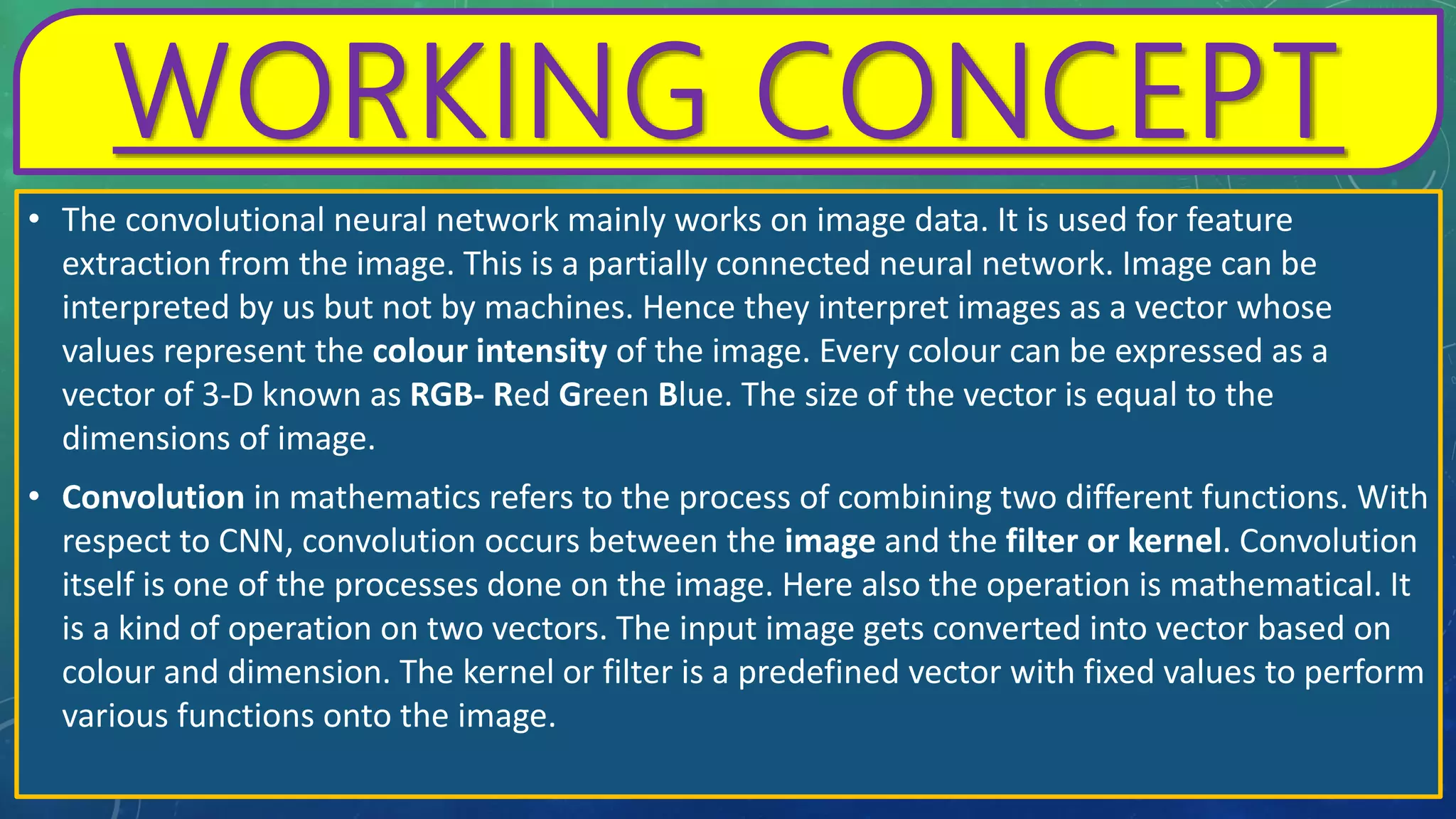 WORKING CONCEPT
• The convolutional neural network mainly works on image data. It is used for feature
extraction from the image. This is a partially connected neural network. Image can be
interpreted by us but not by machines. Hence they interpret images as a vector whose
values represent the colour intensity of the image. Every colour can be expressed as a
vector of 3-D known as RGB- Red Green Blue. The size of the vector is equal to the
dimensions of image.
• Convolution in mathematics refers to the process of combining two different functions. With
respect to CNN, convolution occurs between the image and the filter or kernel. Convolution
itself is one of the processes done on the image. Here also the operation is mathematical. It
is a kind of operation on two vectors. The input image gets converted into vector based on
colour and dimension. The kernel or filter is a predefined vector with fixed values to perform
various functions onto the image.
 