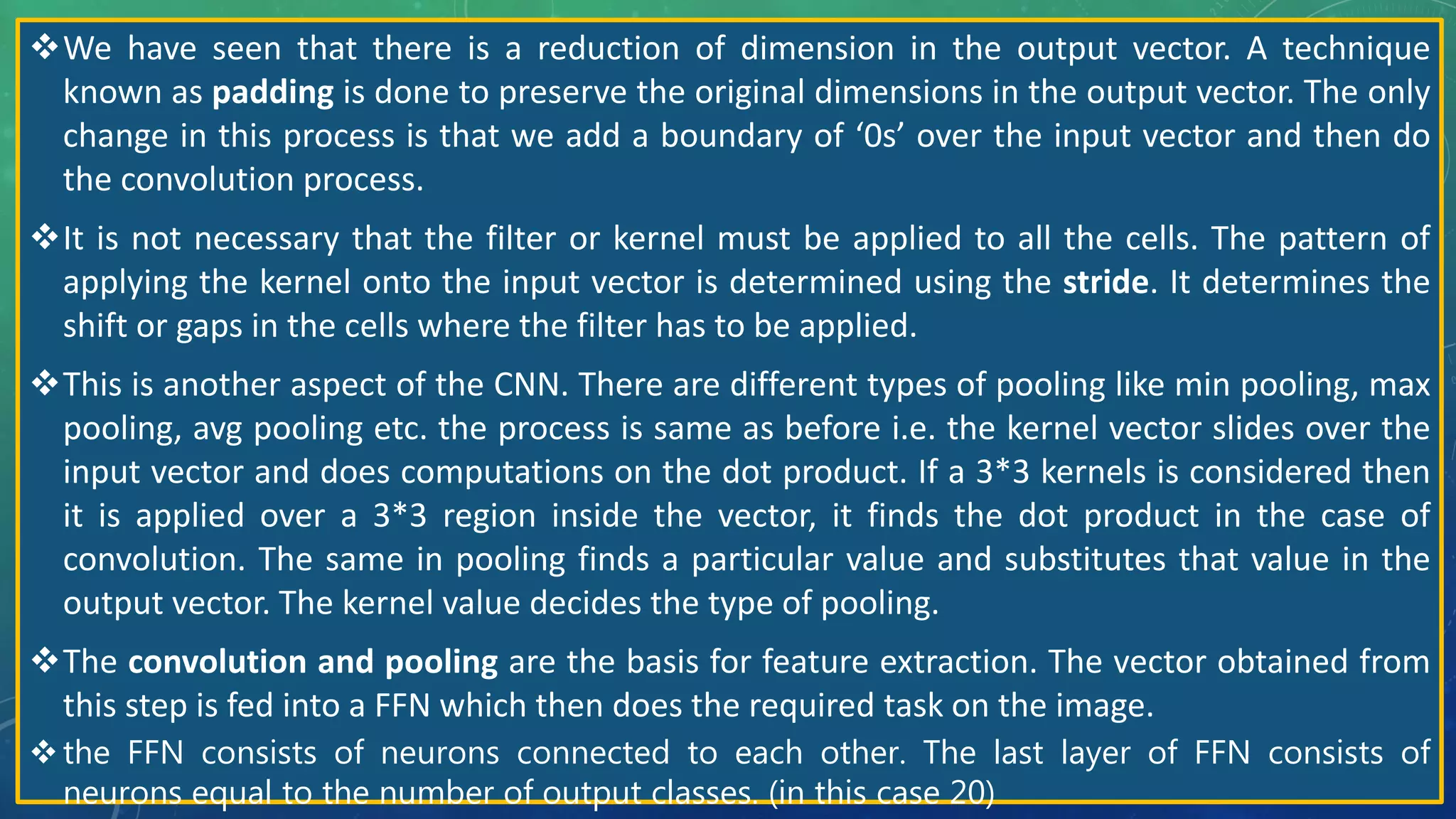 We have seen that there is a reduction of dimension in the output vector. A technique
known as padding is done to preserve the original dimensions in the output vector. The only
change in this process is that we add a boundary of ‘0s’ over the input vector and then do
the convolution process.
It is not necessary that the filter or kernel must be applied to all the cells. The pattern of
applying the kernel onto the input vector is determined using the stride. It determines the
shift or gaps in the cells where the filter has to be applied.
This is another aspect of the CNN. There are different types of pooling like min pooling, max
pooling, avg pooling etc. the process is same as before i.e. the kernel vector slides over the
input vector and does computations on the dot product. If a 3*3 kernels is considered then
it is applied over a 3*3 region inside the vector, it finds the dot product in the case of
convolution. The same in pooling finds a particular value and substitutes that value in the
output vector. The kernel value decides the type of pooling.
The convolution and pooling are the basis for feature extraction. The vector obtained from
this step is fed into a FFN which then does the required task on the image.
the FFN consists of neurons connected to each other. The last layer of FFN consists of
neurons equal to the number of output classes. (in this case 20)
 