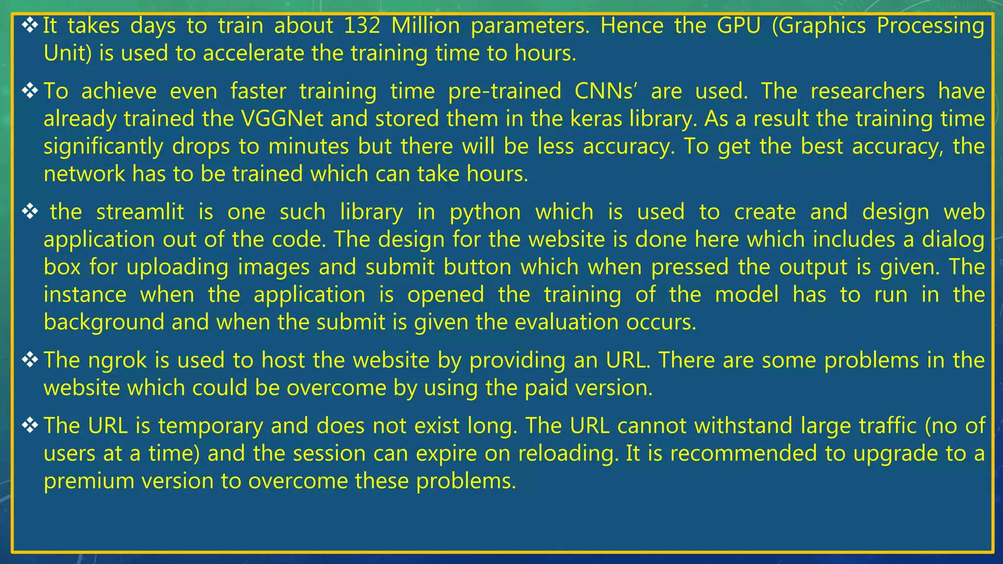 It takes days to train about 132 Million parameters. Hence the GPU (Graphics Processing
Unit) is used to accelerate the training time to hours.
To achieve even faster training time pre-trained CNNs’ are used. The researchers have
already trained the VGGNet and stored them in the keras library. As a result the training time
significantly drops to minutes but there will be less accuracy. To get the best accuracy, the
network has to be trained which can take hours.
 the streamlit is one such library in python which is used to create and design web
application out of the code. The design for the website is done here which includes a dialog
box for uploading images and submit button which when pressed the output is given. The
instance when the application is opened the training of the model has to run in the
background and when the submit is given the evaluation occurs.
The ngrok is used to host the website by providing an URL. There are some problems in the
website which could be overcome by using the paid version.
The URL is temporary and does not exist long. The URL cannot withstand large traffic (no of
users at a time) and the session can expire on reloading. It is recommended to upgrade to a
premium version to overcome these problems.
 