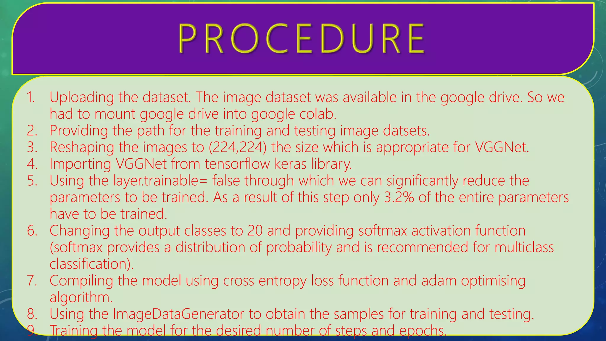 1. Uploading the dataset. The image dataset was available in the google drive. So we
had to mount google drive into google colab.
2. Providing the path for the training and testing image datsets.
3. Reshaping the images to (224,224) the size which is appropriate for VGGNet.
4. Importing VGGNet from tensorflow keras library.
5. Using the layer.trainable= false through which we can significantly reduce the
parameters to be trained. As a result of this step only 3.2% of the entire parameters
have to be trained.
6. Changing the output classes to 20 and providing softmax activation function
(softmax provides a distribution of probability and is recommended for multiclass
classification).
7. Compiling the model using cross entropy loss function and adam optimising
algorithm.
8. Using the ImageDataGenerator to obtain the samples for training and testing.
9. Training the model for the desired number of steps and epochs.
 