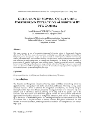 International Journal of Information Sciences and Techniques (IJIST) Vol.4, No.3, May 2014
DOI : 10.5121/ijist.2014.4307 47
DETECTION OF MOVING OBJECT USING
FOREGROUND EXTRACTION ALGORITHM BY
PTZ CAMERA
Mrs.E.komagal1
(AP/ECE), P.Anusuya Devi2
,
M.Kumareshwari3
M.Vijayalakshmi4
Department of Electronics and Communication Engineering
Velammal College of Engineering and Technology
Viraganoor, Madurai
Abstract
This paper proposes a way of recognition foreground of moving object by Foreground Extraction
algorithm by Pan-Tilt-Zoom camera. It presents the combined process of Foreground Extraction and local
histogram process. Background images are often modeled as multiple frames and their corresponding
camera pan and tilt angles are determined. Initially have got to work out the foremost matchedbackground
from sequence of input frames based on camera pose information. The method is more continued by
compensating the matched background image with this image. Then Background Subtraction is completed
between modeled background and current image. Finally before local histogram process is completed,
noises are often removed by morphological operators. As a result correct foreground moving objects are
successfully extracted by implementing these four steps.
Keywords
Foreground Extraction, local histogram, Morphological Operators, PTZ camera.
1. Introduction
The Detection and Foreground extraction of moving object could be a foremost step for several
applications like video police work, traffic observation, and human following. Moving object
detection provides a focus of attention for recognition, classification, and activity analysis,
making these later steps more efficient, since only moving pixels need to be considered [1]. Most
cameras used in surveillance are fixed, allowing one to only look at one specific view of the
surveilled area. For scenes taken from this type of cameras the most common and efficient
approach to moving object detection is background subtraction, that consists in maintaining an
up-to-date model of the fixed background and detecting moving objects as those that deviate from
such model. Due to its pervasiveness in various contexts, background subtraction has been
afforded by several researchers, and a huge amount of literature has been published (see surveys
in [2]–[6]).
 