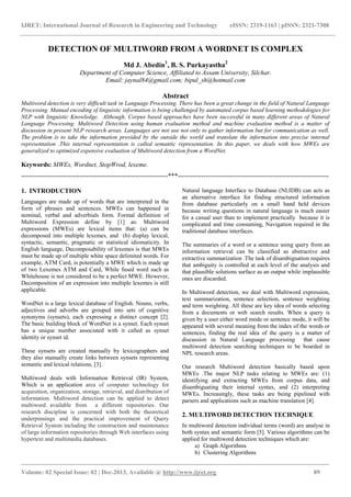 IJRET: International Journal of Research in Engineering and Technology eISSN: 2319-1163 | pISSN: 2321-7308
_______________________________________________________________________________________
Volume: 02 Special Issue: 02 | Dec-2013, Available @ http://www.ijret.org 89
DETECTION OF MULTIWORD FROM A WORDNET IS COMPLEX
Md J. Abedin1
, B. S. Purkayastha2
Department of Computer Science, Affiliated to Assam University, Silchar.
Email: jaynal84@gmail.com; bipul_sh@hotmail.com
Abstract
Multiword detection is very difficult task in Language Processing. There has been a great change in the field of Natural Language
Processing. Manual encoding of linguistic information is being challenged by automated corpus based learning methodologies for
NLP with linguistic Knowledge. Although, Corpus based approaches have been successful in many different areas of Natural
Language Processing. Multiword Detection using human evaluation method and machine evaluation method is a matter of
discussion in present NLP research areas. Languages are not use not only to gather information but for communication as well.
The problem is to take the information provided by the outside the world and translate the information into precise internal
representation .This internal representation is called semantic representation. In this paper, we deals with how MWEs are
generalized to optimized expensive evaluation of Multiword detection from a WordNet.
Keywords: MWEs, Wordnet, StopWrod, lexeme.
--------------------------------------------------------------------***----------------------------------------------------------------------
1. INTRODUCTION
Languages are made up of words that are interpreted in the
form of phrases and sentences. MWEs can happened in
nominal, verbal and adverbials form. Formal definition of
Multiword Expression define by [1] as: Multiword
expressions (MWEs) are lexical items that: (a) can be
decomposed into multiple lexemes, and (b) display lexical,
syntactic, semantic, pragmatic or statistical idiomaticity. In
English language, Decomposability of lexemes is that MWEs
must be made up of multiple white space delimited words. For
example, ATM Card, is potentially a MWE which is made up
of two Lexemes ATM and Card, While fused word such as
Whitehouse is not considered to be a perfect MWE. However,
Decomposition of an expression into multiple lexemes is still
applicable.
WordNet is a large lexical database of English. Nouns, verbs,
adjectives and adverbs are grouped into sets of cognitive
synonyms (synsets), each expressing a distinct concept [2].
The basic building block of WordNet is a synset. Each synset
has a unique number associated with it called as synset
identity or synset id.
These synsets are created manually by lexicographers and
they also manually create links between synsets representing
semantic and lexical relations, [3].
Multiword deals with Information Retrieval (IR) System,
Which is an application area of computer technology for
acquisition, organization, storage, retrieval, and distribution of
information. Multiword detection can be applied to detect
multiword available from a different repositories. Our
research discipline is concerned with both the theoretical
underpinnings and the practical improvement of Query
Retrieval System including the construction and maintenance
of large information repositories through Web interfaces using
hypertext and multimedia databases.
Natural language Interface to Database (NLIDB) can acts as
an alternative interface for finding structured information
from database particularly on a small hand held devices
because writing questions in natural language is much easier
for a casual user than to implement practically because it is
complicated and time consuming, Navigation required in the
traditional database interfaces.
The summaries of a word or a sentence using query from an
information retrieval can be classified as abstractive and
extractive summarization .The task of disambiguation requires
that ambiguity is controlled at each level of the analysis and
that plausible solutions surface as an output while implausible
ones are discarded.
In Multiword detection, we deal with Multiword expression,
text summarization, sentence selection, sentence weighting
and term weighting. All these are key idea of words selecting
from a documents or web search results. When a query is
given by a user either word mode or sentence mode, it will be
appeared with several meaning from the index of the words or
sentences, finding the real idea of the query is a matter of
discussion in Natural Language processing that cause
multiword detection searching techniques to be boarded in
NPL research areas.
Our research Multiword detection basically based upon
MWEs .The major NLP tasks relating to MWEs are: (1)
identifying and extracting MWEs from corpus data, and
disambiguating their internal syntax, and (2) interpreting
MWEs. Increasingly, these tasks are being pipelined with
parsers and applications such as machine translation [4].
2. MULTIWORD DETECTION TECHNIQUE
In multiword detection individual terms (word) are analyse in
both syntax and semantic form [5]. Various algorithms can be
applied for multiword detection techniques which are:
a) Graph Algorithms
b) Clustering Algorithms
 