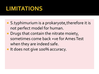  S.typhimurium is a prokaryote,therefore it is
not perfect model for human.
 Drugs that contain the nitrate moiety,
sometimes come back +ve for AmesTest
when they are indeed safe.
 It does not give 100% accuracy.
 