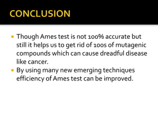  Though Ames test is not 100% accurate but
still it helps us to get rid of 100s of mutagenic
compounds which can cause dreadful disease
like cancer.
 By using many new emerging techniques
efficiency of Ames test can be improved.
 