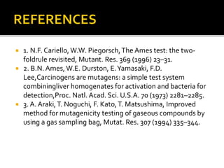  1. N.F. Cariello, W.W. Piegorsch,The Ames test: the two-
foldrule revisited, Mutant. Res. 369 (1996) 23–31.
 2. B.N. Ames,W.E. Durston, E.Yamasaki, F.D.
Lee,Carcinogens are mutagens: a simple test system
combiningliver homogenates for activation and bacteria for
detection,Proc. Natl. Acad. Sci. U.S.A. 70 (1973) 2281–2285.
 3. A. Araki,T. Noguchi, F. Kato,T. Matsushima, Improved
method for mutagenicity testing of gaseous compounds by
using a gas sampling bag, Mutat. Res. 307 (1994) 335–344.
 