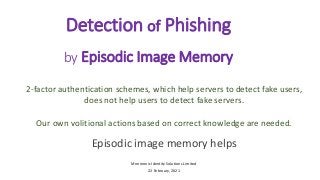 Detection of Phishing
by Episodic Image Memory
2-factor authentication schemes, which help servers to detect fake users,
does not help users to detect fake servers.
Our own volitional actions based on correct knowledge are needed.
Episodic image memory helps
Mnemonic Identity Solutions Limited
22 February, 2021
 