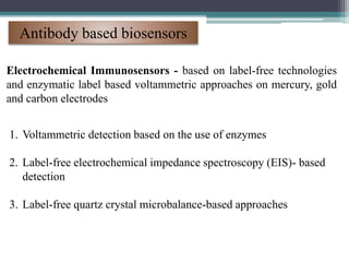Antibody based biosensors
Electrochemical Immunosensors - based on label-free technologies
and enzymatic label based voltammetric approaches on mercury, gold
and carbon electrodes
1. Voltammetric detection based on the use of enzymes
2. Label-free electrochemical impedance spectroscopy (EIS)- based
detection
3. Label-free quartz crystal microbalance-based approaches
 