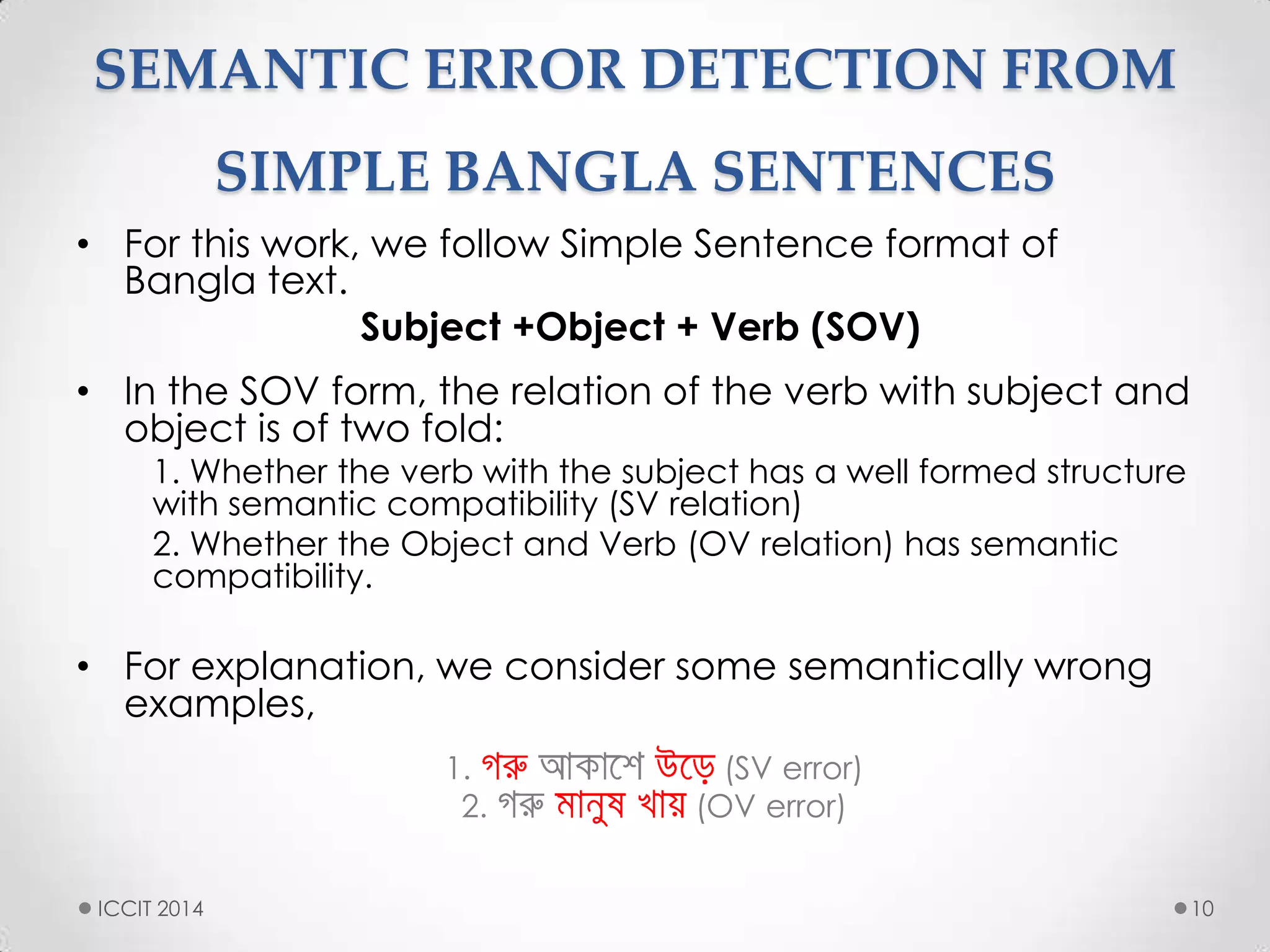 SEMANTIC ERROR DETECTION FROM
SIMPLE BANGLA SENTENCES
• For this work, we follow Simple Sentence format of
Bangla text.
Subject +Object + Verb (SOV)
• In the SOV form, the relation of the verb with subject and
object is of two fold:
1. Whether the verb with the subject has a well formed structure
with semantic compatibility (SV relation)
2. Whether the Object and Verb (OV relation) has semantic
compatibility.
• For explanation, we consider some semantically wrong
examples,
1. (SV error)
2. (OV error)
10ICCIT 2014
 