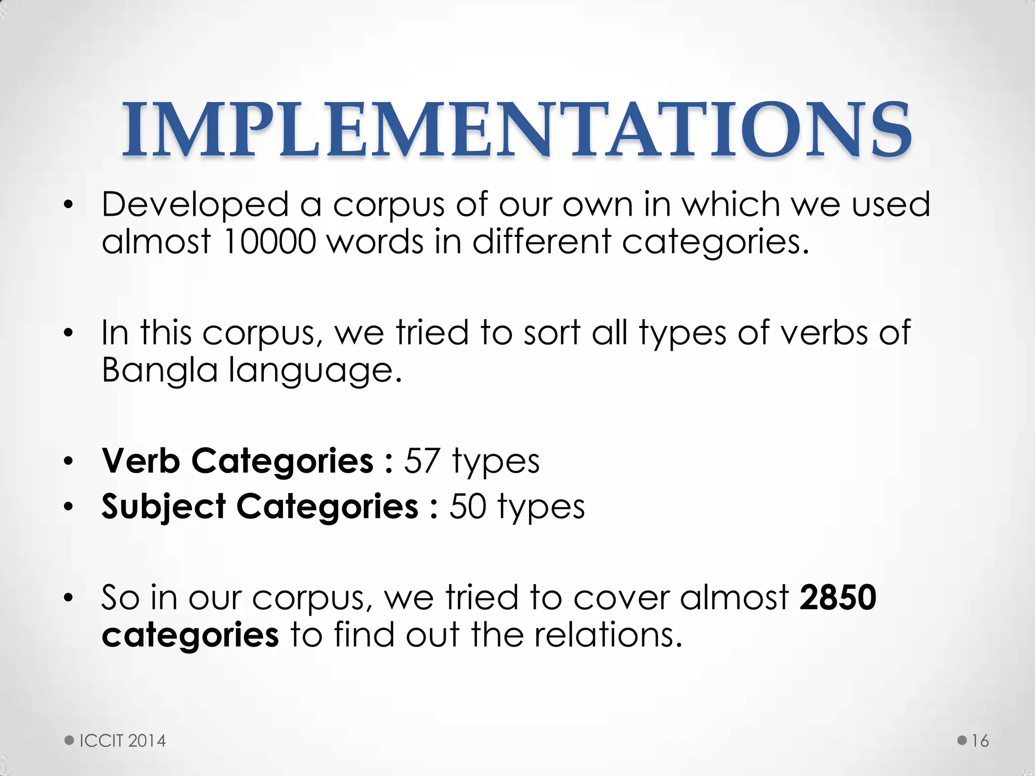 IMPLEMENTATIONS
• Developed a corpus of our own in which we used
almost 10000 words in different categories.
• In this corpus, we tried to sort all types of verbs of
Bangla language.
• Verb Categories : 57 types
• Subject Categories : 50 types
• So in our corpus, we tried to cover almost 2850
categories to find out the relations.
ICCIT 2014 16
 