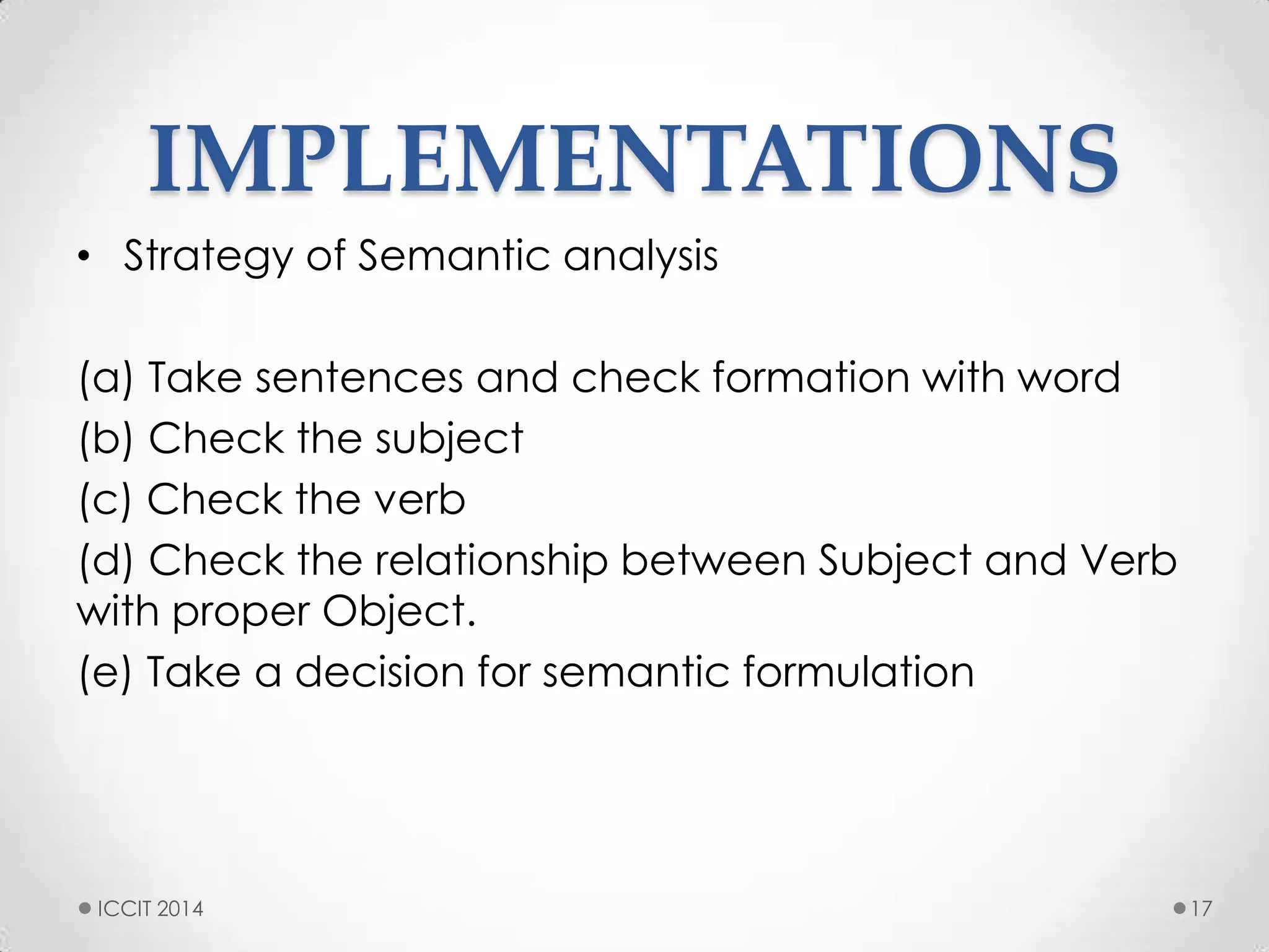 IMPLEMENTATIONS
• Strategy of Semantic analysis
(a) Take sentences and check formation with word
(b) Check the subject
(c) Check the verb
(d) Check the relationship between Subject and Verb
with proper Object.
(e) Take a decision for semantic formulation
17ICCIT 2014
 