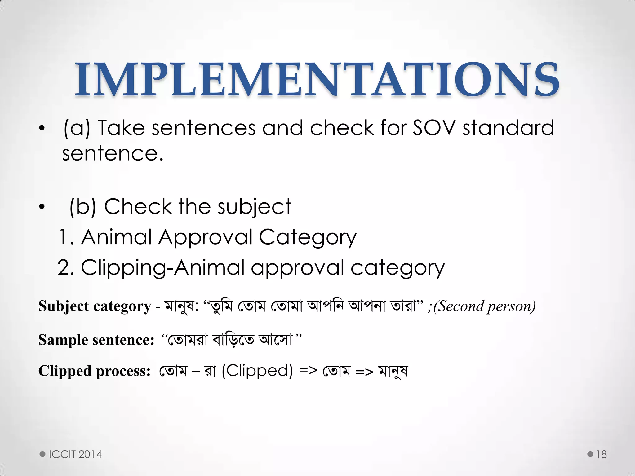 IMPLEMENTATIONS
• (a) Take sentences and check for SOV standard
sentence.
• (b) Check the subject
1. Animal Approval Category
2. Clipping-Animal approval category
Subject category - িানুষ: “তুমি সতাি সতািা আপমি আপিা তাো” ;(Second person)
Sample sentence: “সতািো বামিলত আলসা”
Clipped process: সতাি – ো (Clipped) => সতাি => িানুষ
18ICCIT 2014
 