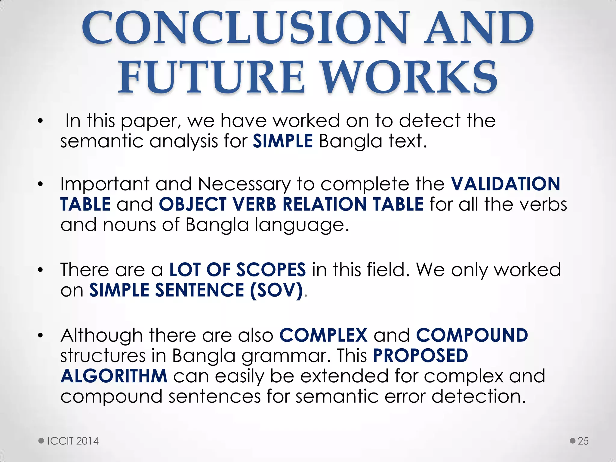 CONCLUSION AND
FUTURE WORKS
• In this paper, we have worked on to detect the
semantic analysis for SIMPLE Bangla text.
• Important and Necessary to complete the VALIDATION
TABLE and OBJECT VERB RELATION TABLE for all the verbs
and nouns of Bangla language.
• There are a LOT OF SCOPES in this field. We only worked
on SIMPLE SENTENCE (SOV).
• Although there are also COMPLEX and COMPOUND
structures in Bangla grammar. This PROPOSED
ALGORITHM can easily be extended for complex and
compound sentences for semantic error detection.
25ICCIT 2014
 