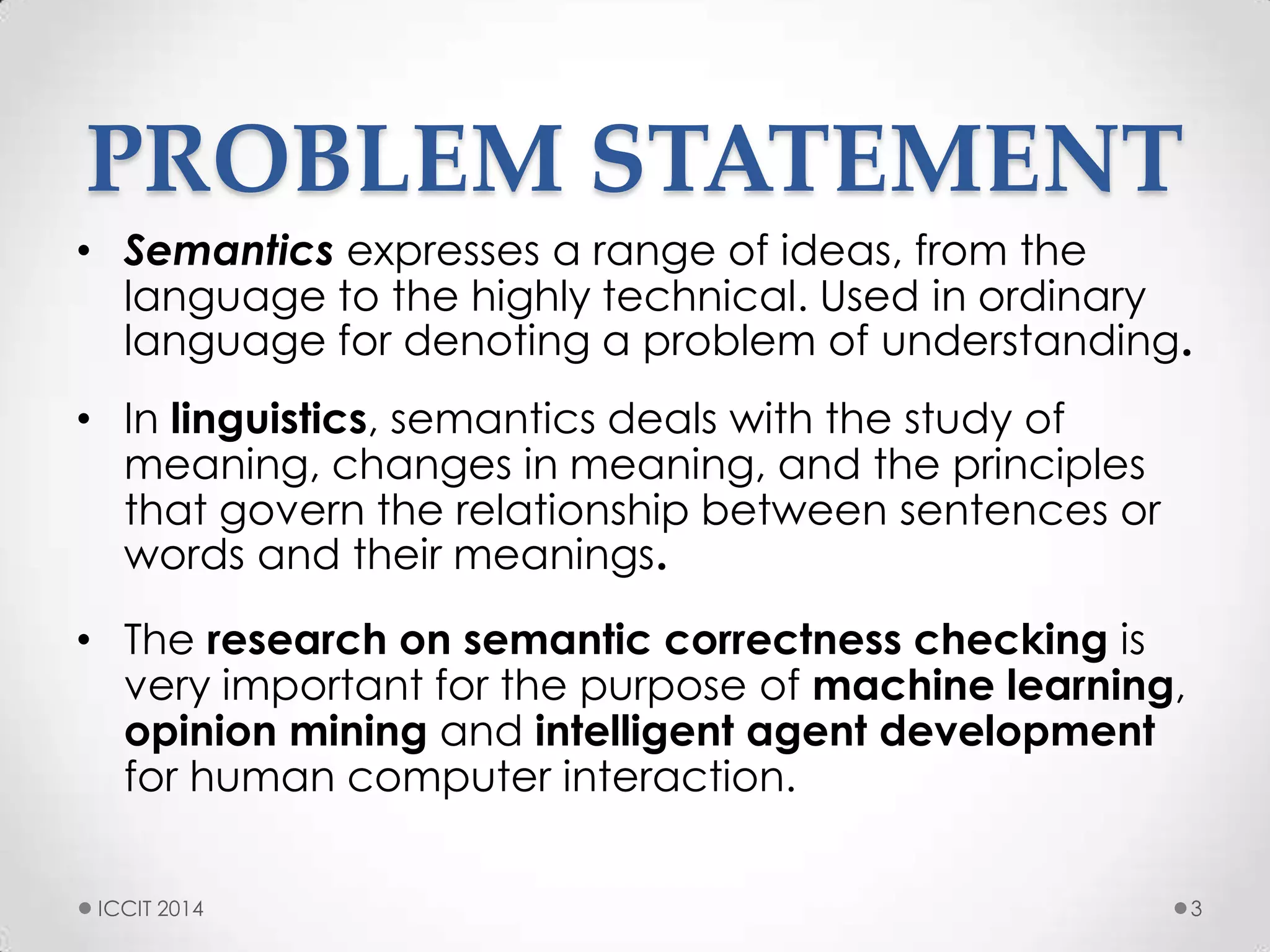 PROBLEM STATEMENT
• Semantics expresses a range of ideas, from the
language to the highly technical. Used in ordinary
language for denoting a problem of understanding
• In linguistics, semantics deals with the study of
meaning, changes in meaning, and the principles
that govern the relationship between sentences or
words and their meanings
• The research on semantic correctness checking is
very important for the purpose of machine learning,
opinion mining and intelligent agent development
for human computer interaction.
3ICCIT 2014
 