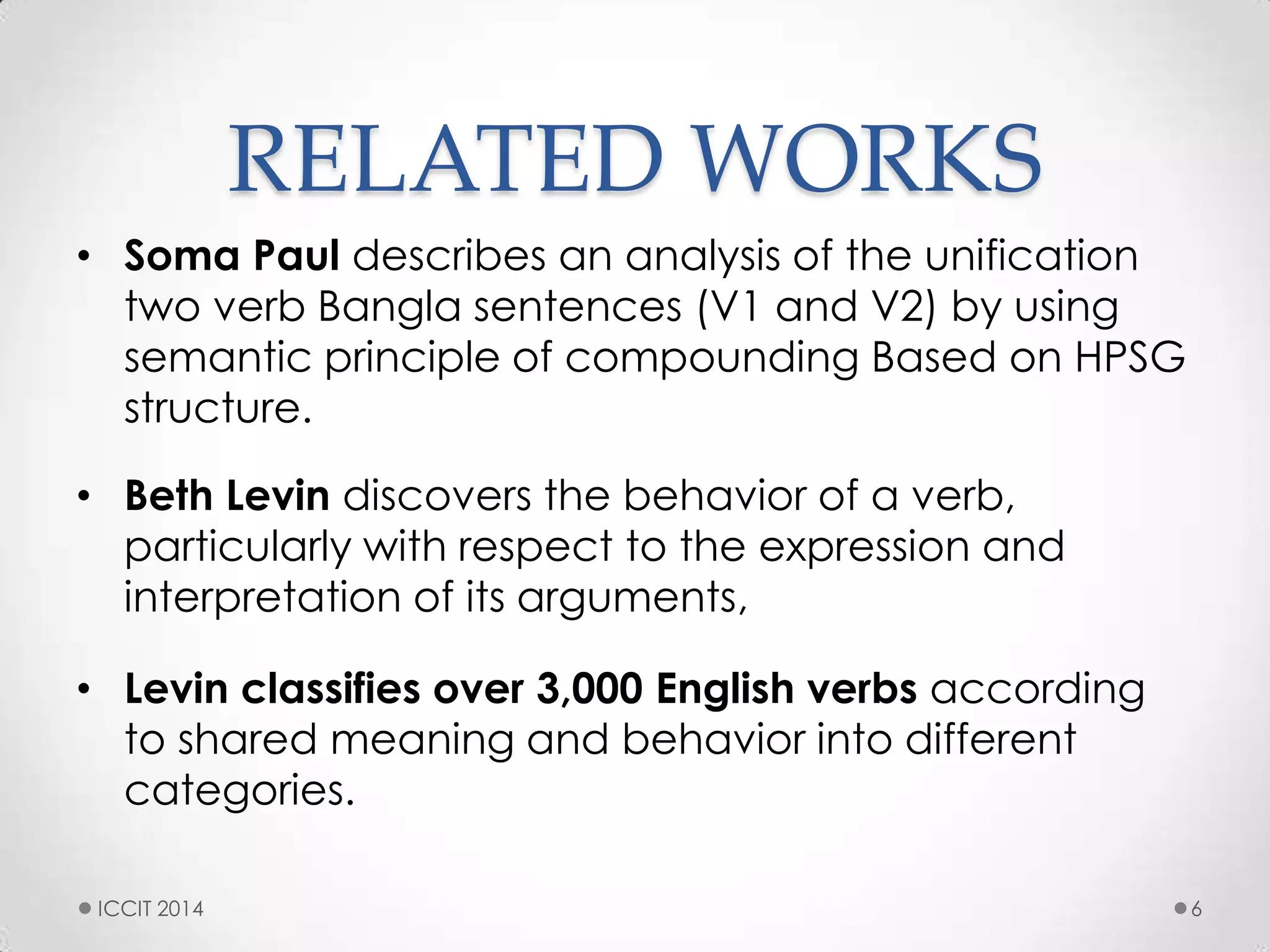 RELATED WORKS
• Soma Paul describes an analysis of the unification
two verb Bangla sentences (V1 and V2) by using
semantic principle of compounding Based on HPSG
structure.
• Beth Levin discovers the behavior of a verb,
particularly with respect to the expression and
interpretation of its arguments,
• Levin classifies over 3,000 English verbs according
to shared meaning and behavior into different
categories.
ICCIT 2014 6
 