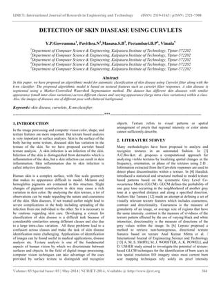 IJRET: International Journal of Research in Engineering and Technology eISSN: 2319-1163 | pISSN: 2321-7308
__________________________________________________________________________________________
Volume: 03 Special Issue: 03 | May-2014 | NCRIET-2014, Available @ http://www.ijret.org 344
DETECTION OF SKIN DIASEASE USING CURVLETS
Y.P.Gowramma1
, Pavithra.N2
,Manasa.S.B3
, Peetambari.B.P4
, Vimala5
1
Department of Computer Science & Engineering, Kalpataru Institute of Technology, Tiptur-572202
2
Department of Computer Science & Engineering, Kalpataru Institute of Technology, Tiptur-572202
3
Department of Computer Science & Engineering, Kalpataru Institute of Technology, Tiptur-572202
4
Department of Computer Science & Engineering, Kalpataru Institute of Technology, Tiptur-572202
5
Department of Computer Science & Engineering, Kalpataru Institute of Technology, Tiptur-572202
Abstract
In this paper, we have proposed an algorithmic model for automatic classification of skin disease using Curvelet filter along with the
k-nn classifier. The proposed algorithmic model is based on textural features such as curvelet filter responses. A skin disease is
segmented using a Marker-Controlled Watershed Segmentation method. The dataset has different skin diseases with similar
appearance (small inter class variations) across different classes and varying appearance (large intra class variations) within a class.
Also, the images of diseases are of different pose with cluttered background.
Keywords: skin disease, curvelets, K-nn classifier.
---------------------------------------------------------------------***---------------------------------------------------------------------
1. INTRODUCTION
In the image processing and computer vision color, shape, and
texture features are more important. But texture based analysis
is very important in surface analysis. Skin is the surface of the
body having some texture, diseased skin has variation in the
texture of the skin. So we have proposed curvelet based
texture analysis. A skin infection is an infection of the skin.
Infection of the skin is distinguished from dermatitis which is
inflammation of the skin, but a skin infection can result in skin
inflammation. Skin inflammation due to skin infection is
called infective dermatitis.
Human skin is a complex surface, with fine scale geometry
that makes its appearance difficult to model. Melanin and
hemoglobin pigments are contained in this structure. Slight
changes of pigment construction in skin may cause a rich
variation in skin color. By analyzing the skin texture, a lot of
observations can be made regarding the nature and coarseness
of the skin. Skin diseases, if not treated earlier might lead to
severe complications in the body including spreading of the
infection from one individual to the other. So it is necessary to
be cautious regarding skin care. Developing a system for
classification of skin disease is a difficult task because of
considerable similarities among different classes and also due
to a large intra-class variation. All these problems lead to a
confusion across classes and make the task of skin disease
identification more challenging. Applications of identification
of images can be found useful in medical applications, disease
analysis etc. Texture analysis is one of the fundamental
aspects of human vision by which we discriminate between
surfaces and objects. In the field of digital image processing,
computer vision techniques can take advantage of the cues
provided by surface texture to distinguish and recognize
objects. Texture refers to visual patterns or spatial
arrangement of pixels that regional intensity or color alone
cannot sufficiently describe.
2. LITERATURE SURVEY
Many methodologies have been proposed to analyze and
recognize textures in an automated fashion. In [3]
A.C.Boviket. al. proposes a computational approach for
analyzing visible textures by localizing spatial changes in the
frequency, orientation, or phase of the textures using 2-D .
Information extracted from the Curvelets responses are used to
detect phase discontinuities within a texture. In [4] Haralick
introduced a statistical and structural method to model texture
based patterns based on the symmetric Grey Level Co-
occurrence Matrix (GLCM). GLCM defines the probability of
one grey tone occurring in the neighborhood of another grey
tone at a specified distance and along a specified direction.
Authors like Tamura [12] made an attempt at defining a set of
visually relevant texture features which includes coarseness,
contrast and directionality. Coarseness is the measure of
granularity of an image, or average size of regions that have
the same intensity, contrast is the measure of vividness of the
texture pattern affected by the use of varying black and white
intensities, directionality is the measure of directions of the
grey values within the image. In [6] Lepisto proposed a
method to retrieve non-homogenous, directional texture
features based on texture Anal Kumar Mittra et al. /
International Journal of Engineering Science and Technology
[13] A. M. S. SMITH, M. J. WOOSTER, A. K. POWELL and
D. USHER study aimed to investigate the potential of texture-
based GLCM techniques for the identification of burn scars in
low spatial resolution EO imagery since most current burn
scar mapping techniques rely solely on pixel intensity
 