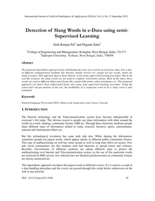 International Journal of Artificial Intelligence & Applications (IJAIA), Vol. 4, No. 5, September 2013
DOI : 10.5121/ijaia.2013.4504 49
Detection of Slang Words in e-Data using semi-
Supervised Learning
Alok Ranjan Pal1
and Diganta Saha2
1
College of Engineering and Management, Kolaghat, West Bengal, India, 721171
2
Jadavpur University, Kolkata, West Bengal, India, 700098
Abstract
The proposed algorithmic approach deals with finding the sense of a word in an electronic data. Now a day,
in different communication mediums like internet, mobile services etc. people use few words, which are
slang in nature. This approach detects those abusive words using supervised learning procedure. But in the
real life scenario, the slang words are not used in complete word forms always. Most of the times, those
words are used in different abbreviated forms like sounds alike forms, taboo morphemes etc. This proposed
approach can detect those abbreviated forms also using semi supervised learning procedure. Using the
synset and concept analysis of the text, the probability of a suspicious word to be a slang word is also
evaluated.
Keywords
Natural Language Processing (NLP), Slang word, Suspicious word, Synset, Concept.
1. INTRODUCTION
The Internet technology and the Telecommunication system have become indispensable in
everyone’s life today. The obvious reason is people can share information with other around the
world via e-mail, chatting, community forums, SMS etc. Through these electronic mediums people
share different types of information related to study, research, business, sports, entertainment,
national and international affairs etc.
But this technological revolution has some dark side also. While sharing the information,
sometimes people use jargon words, which appear openly in different public community forums.
This type of malfunctioning on web has some instant as well as long time effect on society. Few
anti social communities use this medium with bad intension to spread rumor and violence.
Recently, Governments of different countries are taking different steps to protect the
malfunctioning over Internet and Telecommunication system, as the use of few particular words
are restricted in SMS service, few selected sites are blocked and discussions on community forums
are strictly monitored etc.
This algorithmic approach can detect the jargon words in different e-texts, if it is used as a script in
a data handling procedure and the e-texts are passed through this script before submission on the
web or any network.
 
