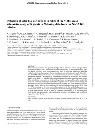 Detection of solar-like oscillations in relics of the Milky Way:
asteroseismology of K giants in M4 using data from the NASA K2
mission
A. Miglio1,2
, W. J. Chaplin1,2
, K. Brogaard2
, M. N. Lund1,2
, B. Mosser3
, G. R. Davies1,2
,
R. Handberg2
, A. P. Milone4
, A. F. Marino4
, D. Bossini1,2
, Y. P. Elsworth1,2
,
F. Grundahl2
, T. Arentoft2
, L. R. Bedin5
, T. L. Campante1,2
, J. Jessen-Hansen2
,
C. D. Jones1,2
, J. S. Kuszlewicz1,2
, L. Malavolta5,6
, V. Nascimbeni5
, E. L. Sandquist7
1School of Physics and Astronomy, University of Birmingham, Edgbaston, Birmingham B15 2TT, United Kingdom
2Stellar Astrophysics Centre, Department of Physics and Astronomy, Aarhus University, DK-8000 Aarhus C, Denmark
3LESIA, Observatoire de Paris, PSL Research University, CNRS, Université Pierre et Marie Curie, Université Paris Diderot, 92195 Meudon, France
4Research School of Astronomy & Astrophysics, Australian National University, Mt Stromlo Observatory, ACT 2611, Australia
5INAF - Osservatorio Astronomico di Padova, vicolo dell’Osservatorio 5, I-35122 Padova, Italy
6Dipartimento di Fisica e Astronomia ’Galileo Galilei’, Universitá di Padova, vicolo dell’Osservatorio 3, I-35122 Padova, Italy
7Department of Astronomy, San Diego State University, USA
ABSTRACT
Asteroseismic constraints on K giants make it possible to infer radii, masses and ages of tens
of thousands of field stars. Tests against independent estimates of these properties are how-
ever scarce, especially in the metal-poor regime. Here, we report the detection of solar-like
oscillations in 8 stars belonging to the red-giant branch and red-horizontal branch of the glob-
ular cluster M4. The detections were made in photometric observations from the K2 Mission
during its Campaign 2. Making use of independent constraints on the distance, we estimate
masses of the 8 stars by utilising different combinations of seismic and non-seismic inputs.
When introducing a correction to the Δν scaling relation as suggested by stellar models, for
RGB stars we find excellent agreement with the expected masses from isochrone fitting, and
with a distance modulus derived using independent methods. The offset with respect to in-
dependent masses is lower, or comparable with, the uncertainties on the average RGB mass
(4 − 10%, depending on the combination of constraints used). Our results lend confidence to
asteroseismic masses in the metal poor regime. We note that a larger sample will be needed
to allow more stringent tests to be made of systematic uncertainties in all the observables
(both seismic and non-seismic), and to explore the properties of RHB stars, and of different
populations in the cluster.
Key words:
Stars: variables: general, Stars: low-mass, Galaxy: globular clusters: individual: NGC 6121
(M4)
1 INTRODUCTION
Asteroseismology has revolutionised our view of evolved stars. The
NASA Kepler (Koch et al. 2010) and CNES-led CoRoT (Baglin
et al. 2006) missions have delivered exquisite asteroseismic data
that have allowed radii and masses to be estimated for more than ten
thousand individual field red-giant stars in the Milky Way. These
new results have direct implications for our ability to determine
E-mail: miglioa@bison.ph.bham.ac.uk
distances and, crucially, to estimate ages of such stars, which are
key ingredients for in-depth studies of how the Galaxy formed and
evolved.
The strong correlation between mass and age in low-mass red-
giant stars means that the required goal of determining stellar ages
to 30% or better implies that masses must be estimated to an ac-
curacy better than 10%. Comparisons against accurate and inde-
pendent mass determinations are however limited to stars in binary
systems and, most notably, stars in clusters (see e.g. Brogaard et al.
2015, for a review). Unfortunately, the open clusters observed by
MNRASL Advance Access published June 6, 2016
byguestonJune9,2016http://mnrasl.oxfordjournals.org/Downloadedfrom
 