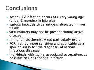 swineHEV infectionoccurs at a veryyoungage (under 2 months) inJejupigsvarioushepatitis virus antigensdetectedinlivertissueviral markersmaynotbe present duringactivediseaseimmunohistochemistrynotparticularlyusefulPCR methodmoresensitive and applicableas a specificassayforthediagnosisofvariousinfectiousdiseasesindividualswithswine-associatedoccupations at possible risk ofzoonoticinfection.Conclusions