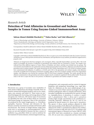 Research Article
Detection of Total Aflatoxins in Groundnut and Soybean
Samples in Yemen Using Enzyme-Linked Immunosorbent Assay
Safwan Ahmed Abdullah Murshed ,1,2
Nafees Bacha,1
and Talal Alharazi 3
1
Center of Biotechnology and Microbiology, University of Peshawar, Peshawar, Pakistan
2
Yemen Standardization, Metrology and Quality Control Organization, Sana’a, Yemen
3
Department of Clinical Microbiology and Immunology, Faculty of Medicine and Health Sciences, Taiz University, Taiz, Yemen
Correspondence should be addressed to Safwan Ahmed Abdullah Murshed; safwan_1001@yahoo.com
Received 6 December 2018; Revised 1 April 2019; Accepted 23 May 2019; Published 10 June 2019
Academic Editor: M´arcio Carocho
Copyright © 2019 Safwan Ahmed Abdullah Murshed et al. This is an open access article distributed under the Creative Commons
Attribution License, which permits unrestricted use, distribution, and reproduction in any medium, provided the original work is
properly cited.
Aflatoxins are fungal toxins that have mutagenic and carcinogenic effects, especially hepatocellular carcinoma effect. This work
aimed to investigate the presence of aflatoxins in groundnuts and soybeans that are consumed in Yemen. The samples were
collected from three different regions in Yemen (Sana’a, al-Hodeida, and Aden), and they were divided into two groups. The
concentration of total aflatoxins was analyzed by enzyme-linked immunosorbent assay (ELISA). Aflatoxins were determined in 89
groundnut and 65 soybean samples. The results showed that 85.39% (76/89) of groundnut and 72.3% (45/65) of soybean samples
were contaminated with aflatoxins. In addition, in 49.44% and 27.6% of the groundnut and soybean samples, total aflatoxins
exceed the acceptable level of European Commission (4 μg/kg), while in only 6.2% of soybean samples and 22.47% of groundnut
samples, total aflatoxins were beyond the maximum limit of FDA/Yemen standards (20 μg/kg). The results showed that the
aflatoxin contamination in the groundnut and soybean samples may be considered a significant risk for public health. The present
study is the first to report the data on the presence of aflatoxins in groundnut and soybean samples in Yemen.
1. Introduction
Mycotoxins are a group of secondary toxic metabolites of
some strains of filamentous microfungi. Generally, these are
found in animal feed and plant products such as rice, maize,
copra, soya, peanuts, and wheat [1]. These toxins are pro-
duced during growth, harvesting, and storage phases of feed
and grains [2]. Until now, 450 various types of mycotoxins
are identified, but only a few of them which are concerned
with human beings are important. Most of the mycotoxins
are produced by five major fungal genera, i.e., Penicillium,
Aspergillus, Fusarium, Claviceps, and Alternaria [3]. The
diseases caused by mycotoxins in animals and humans called
mycotoxicosis. The severity of fungal diseases ranges from
acute toxic to carcinogenic or immunosuppressive. Myco-
toxins are not only harmful to humans but also a source of
antibiotics (e.g., penicillin) which are used as medicine for
the treatment of various diseases, immunosuppressants (e.g.,
cyclosporine), and compounds used for control of migraine
headaches and postpartum hemorrhage (e.g., ergot alka-
loids) [4]. Aflatoxins are the most studied groups of my-
cotoxins on account of their natural carcinogenic properties
and their pathogenetic effects to animals and humans. These
secondary metabolites are produced by five species of fungi,
i.e., Aspergillus flavus, A. parasiticus, A. nomius, A. tamari,
and A. pseudotamarii. Only A. flavus and A. parasiticus
produce high enough concentration to be considered eco-
nomically important. Aflatoxins B1, B2, G1, and G2 are
produced by special strains of A. flavus and A. parasiticus.
The species A. flavus merely produces aflatoxin B, while
other species produce both aflatoxin B and aflatoxin G [5–7].
Aflatoxin B1 (AFB1) is metabolized to aflatoxin M1 (AFM1),
which is excreted in milk and urine [8, 9]. According to the
International Agency of Research on Cancer (IRCA), AFB1
and AFM1 have been considered as a human carcinogen
[10]. AFs are acute toxic compounds and have shown to be
Hindawi
Journal of Food Quality
Volume 2019,Article ID 1614502, 7 pages
https://doi.org/10.1155/2019/1614502
 