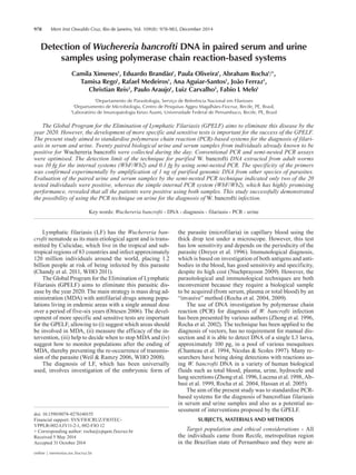 978 Mem Inst Oswaldo Cruz, Rio de Janeiro, Vol. 109(8): 978-983, December 2014
online | memorias.ioc.fiocruz.br
Detection of Wuchereria bancrofti DNA in paired serum and urine
samples using polymerase chain reaction-based systems
Camila Ximenes1
, Eduardo Brandão1
, Paula Oliveira1
, Abraham Rocha1
/+
,
Tamisa Rego1
, Rafael Medeiros1
, Ana Aguiar-Santos1
, João Ferraz1
,
Christian Reis2
, Paulo Araujo1
, Luiz Carvalho3
, Fabio L Melo1
1
Departamento de Parasitologia, Serviço de Referência Nacional em Filarioses
2
Departamento de Microbiologia, Centro de Pesquisas Aggeu Magalhães-Fiocruz, Recife, PE, Brasil,
3
Laboratório de Imunopatologia Keizo Asami, Universidade Federal de Pernambuco, Recife, PE, Brasil
The Global Program for the Elimination of Lymphatic Filariasis (GPELF) aims to eliminate this disease by the
year 2020. However, the development of more specific and sensitive tests is important for the success of the GPELF.
The present study aimed to standardise polymerase chain reaction (PCR)-based systems for the diagnosis of filari-
asis in serum and urine. Twenty paired biological urine and serum samples from individuals already known to be
positive for Wuchereria bancrofti were collected during the day. Conventional PCR and semi-nested PCR assays
were optimised. The detection limit of the technique for purified W. bancrofti DNA extracted from adult worms
was 10 fg for the internal systems (WbF/Wb2) and 0.1 fg by using semi-nested PCR. The specificity of the primers
was confirmed experimentally by amplification of 1 ng of purified genomic DNA from other species of parasites.
Evaluation of the paired urine and serum samples by the semi-nested PCR technique indicated only two of the 20
tested individuals were positive, whereas the simple internal PCR system (WbF/Wb2), which has highly promising
performance, revealed that all the patients were positive using both samples. This study successfully demonstrated
the possibility of using the PCR technique on urine for the diagnosis of W. bancrofti infection.
Key words: Wuchereria bancrofti - DNA - diagnosis - filariasis - PCR - urine
Lymphatic filariasis (LF) has the Wuchereria ban-
crofti nematode as its main etiological agent and is trans-
mitted by Culicidae, which live in the tropical and sub-
tropical regions of 83 countries and infect approximately
120 million individuals around the world, placing 1.2
billion people at risk of being infected by this parasite
(Chandy et al. 2011, WHO 2011).
The Global Program for the Elimination of Lymphatic
Filariasis (GPELF) aims to eliminate this parasitic dis-
ease by the year 2020. The main strategy is mass drug ad-
ministration (MDA) with antifilarial drugs among popu-
lations living in endemic areas with a single annual dose
over a period of five-six years (Ottesen 2006). The devel-
opment of more specific and sensitive tests are important
for the GPELF, allowing to (i) suggest which areas should
be involved in MDA, (ii) measure the efficacy of the in-
tervention, (iii) help to decide when to stop MDA and (iv)
suggest how to monitor populations after the ending of
MDA, thereby preventing the re-occurrence of transmis-
sion of the parasite (Weil & Ramzy 2006, WHO 2008).
The diagnosis of LF, which has been universally
used, involves investigation of the embryonic form of
doi: 10.1590/0074-0276140155
Financial support: SVS/FIOCRUZ/FIOTEC-
VPPLR-002-LIV11-2-1, 002-FIO 12
+ Corresponding author: rocha@cpqam.fiocruz.br
Received 5 May 2014
Accepted 31 October 2014
the parasite (microfilaria) in capillary blood using the
thick drop test under a microscope. However, this test
has low sensitivity and depends on the periodicity of the
parasite (Dreyer et al. 1996). Immunological diagnosis,
which is based on investigation of both antigens and anti-
bodies in the blood, has good sensitivity and specificity,
despite its high cost (Nuchprayoon 2009). However, the
parasitological and immunological techniques are both
inconvenient because they require a biological sample
to be acquired (from serum, plasma or total blood) by an
“invasive” method (Rocha et al. 2004, 2009).
The use of DNA investigation by polymerase chain
reaction (PCR) for diagnosis of W. bancrofti infection
has been presented by various authors (Zhong et al. 1996,
Rocha et al. 2002). The technique has been applied to the
diagnosis of vectors, has no requirement for manual dis-
section and it is able to detect DNA of a single L3 larva,
approximately 100 pg, in a pool of various mosquitoes
(Chanteau et al. 1994, Nicolas & Scoles 1997). Many re-
searchers have being doing detections with reactions us-
ing W. bancrofti DNA in a variety of human biological
fluids such as total blood, plasma, urine, hydrocele and
lung secretions (Zhong et al. 1996, Lucena et al. 1998, Ab-
basi et al. 1999, Rocha et al. 2004, Hassan et al. 2005).
The aim of the present study was to standardise PCR-
based systems for the diagnosis of bancroftian filariasis
in serum and urine samples and also as a potential as-
sessment of interventions proposed by the GPELF.
SUBJECTS, MATERIALS AND METHODS
Target population and ethical considerations - All
the individuals came from Recife, metropolitan region
in the Brazilian state of Pernambuco and they were at-
 