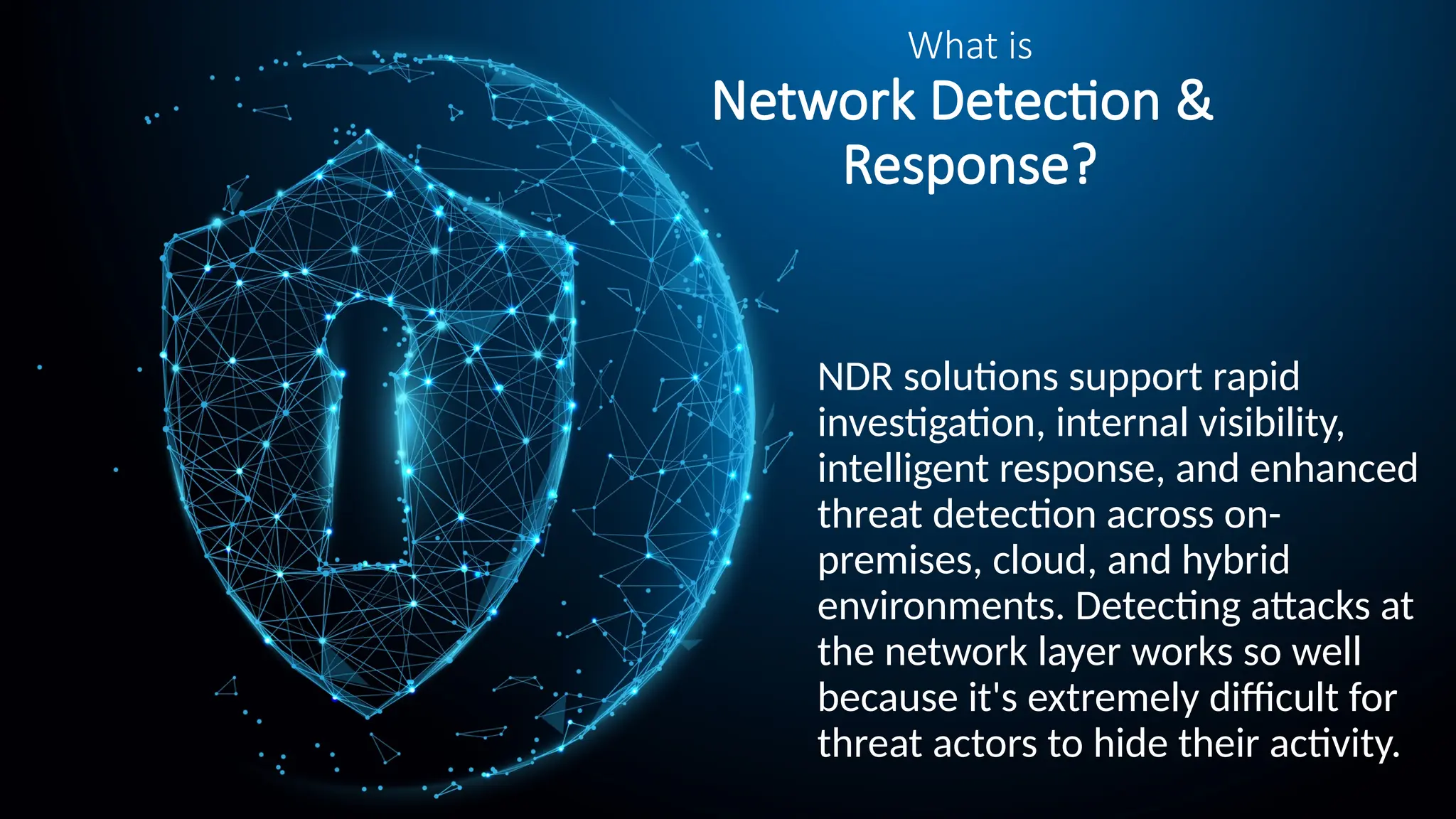 What is
Network Detection &
Response?
NDR solutions support rapid
investigation, internal visibility,
intelligent response, and enhanced
threat detection across on-
premises, cloud, and hybrid
environments. Detecting attacks at
the network layer works so well
because it's extremely difficult for
threat actors to hide their activity.
 
