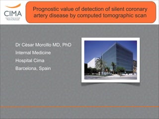 Clínica CIMA
Prognostic value of detection of silent coronary
artery disease by computed tomographic scan
Dr Cèsar Morcillo MD, PhD
Internal Medicine
Hospital Cima
Barcelona, Spain
 
