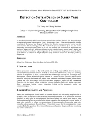 International Journal of Computer Science & Engineering Survey (IJCSES) Vol.5, No.5/6, December 2014
DOI:10.5121/ijcses.2014.5601 1
DETECTION SYSTEM DESIGN OF SUBSEA TREE
CONTROLLER
Xie Yang and Cheng Wushan
College of Mechanical Engineering, Shanghai University of Engineering Science,
Shanghai 201620, China
ABSTRACT
To meet the requirements of the detection system of underwater controller of subsea tree, this paper adopts
the data acquisition and control mode of “HMI+ SIEMENS PLC+SQL ".Using the configuration software,
completed the development and design of production tree detection system to monitor, control and data
communication. The monitoring function has realized the process simulation of oil tree, the control
function has realized the remote control of oil tree, and database SQL has realized the management and
analysis of data in oil well, achieving real-time tracking, rapid response, improve speed , quality and
reporting level of oil production engineering design .At the same time the design center can make full use
of the database to complete the design of required query, statistical analysis and the output function of
related form .
KEYWORDS
Subsea Tree, Underwater Controller, Detection System, HMI, SQL.
1. INTRODUCTION
Subsea production systems as the most central part of deep water oilfield, how to develop a
reasonable test requirements and test methods to ensure their effectiveness, safety and reliability
features in the process of work, is one of the key technologies of deep-sea oil and gas field
development. Subsea production system consists of a master station, hydraulic power station,
umbilical, umbilical distribution unit, subsea trees, manifolds, underwater jumper, subsea control
systems and other components, and each subsystem contains a variety of cell components.
Therefore, the test needs subsea production systems, including basic unit testing, subsystem
factory acceptance testing, system integration testing on-site acceptance testing and
commissioning etc. [1]
.
2. SYSTEM COMPONENTS AND PROCESSES
Subsea tree is mainly used for the control of wellhead pressure and flow during the production of
oil wells, while taking into account a variety of test and implement of oil production measures,
therefore, its safety must be fully guaranteed. Because of subsea tree placed in the deep for long,
the important and effective means of plant safety evaluation for subsea tree is on the testing of
underwater controller of subsea tree, among them, the communication between the underwater
controller and subsea tree is shown in Figure 1. In order to ensure that the entire detection system
is safe and reliable operation, the system will employ configuration design combining monitoring
and control functions [2]
.
 