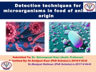 Detection techniques for
microorganisms in food of animal
origin
Submitted To: Dr. Simranpreet Kaur (Asstt. Professor)
Submitted By: Dr.Sarbjeet Kaur (PhD Scholar)-L-2016-F-03-D
Dr.Manjeet Rathour (PhD Scholar)-L-2017-V-04-D
 