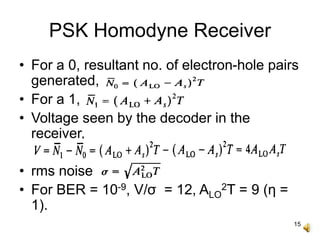 15
PSK Homodyne Receiver
• For a 0, resultant no. of electron-hole pairs
generated,
• For a 1,
• Voltage seen by the decoder in the
receiver,
• rms noise
• For BER = 10-9, V/σ = 12, ALO
2T = 9 (η =
1).
 