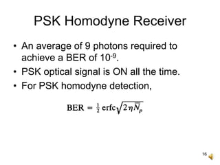 16
PSK Homodyne Receiver
• An average of 9 photons required to
achieve a BER of 10-9.
• PSK optical signal is ON all the time.
• For PSK homodyne detection,
 