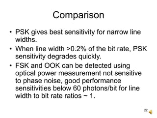 22
Comparison
• PSK gives best sensitivity for narrow line
widths.
• When line width >0.2% of the bit rate, PSK
sensitivity degrades quickly.
• FSK and OOK can be detected using
optical power measurement not sensitive
to phase noise, good performance
sensitivities below 60 photons/bit for line
width to bit rate ratios ~ 1.
 