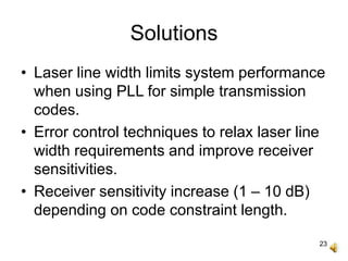 23
Solutions
• Laser line width limits system performance
when using PLL for simple transmission
codes.
• Error control techniques to relax laser line
width requirements and improve receiver
sensitivities.
• Receiver sensitivity increase (1 – 10 dB)
depending on code constraint length.
 