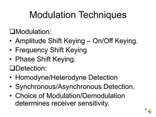4
Modulation Techniques
Modulation:
• Amplitude Shift Keying – On/Off Keying.
• Frequency Shift Keying
• Phase Shift Keying.
Detection:
• Homodyne/Heterodyne Detection
• Synchronous/Asynchronous Detection.
• Choice of Modulation/Demodulation
determines receiver sensitivity.
 