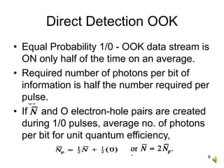 6
Direct Detection OOK
• Equal Probability 1/0 - OOK data stream is
ON only half of the time on an average.
• Required number of photons per bit of
information is half the number required per
pulse.
• If and O electron-hole pairs are created
during 1/0 pulses, average no. of photons
per bit for unit quantum efficiency,
 
