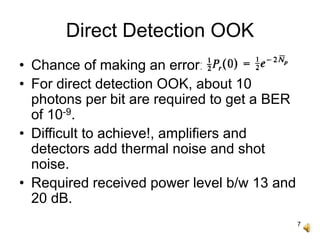 7
Direct Detection OOK
• Chance of making an error:
• For direct detection OOK, about 10
photons per bit are required to get a BER
of 10-9.
• Difficult to achieve!, amplifiers and
detectors add thermal noise and shot
noise.
• Required received power level b/w 13 and
20 dB.
 