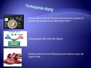 Did we need a formal Process improvement program to
resolve the problems we were faced with ?
Going ahead with Lean Six Sigma
Getting trained on the Philosophy and various Lean Six
Sigma tools
 