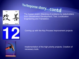 The Kaizen event- Attacking of problems by stakeholders
from Globalization Development, Test, Localization
Engineering and Translation.
Coming up with the Key Process Improvement projects
Implementation of the high priority projects. Creation of
necessary tools.
 