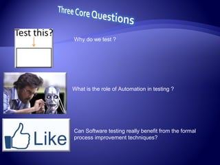 Why do we test ?
What is the role of Automation in testing ?
Can Software testing really benefit from the formal
process improvement techniques?
 