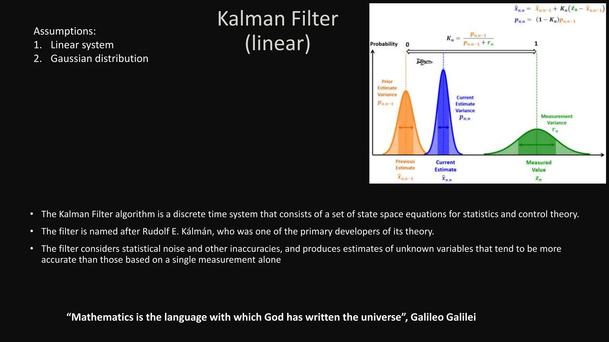 Kalman Filter
(linear)
• The Kalman Filter algorithm is a discrete time system that consists of a set of state space equations for statistics and control theory.
• The filter is named after Rudolf E. Kálmán, who was one of the primary developers of its theory.
• The filter considers statistical noise and other inaccuracies, and produces estimates of unknown variables that tend to be more
accurate than those based on a single measurement alone
“Mathematics is the language with which God has written the universe”, Galileo Galilei
Assumptions:
1. Linear system
2. Gaussian distribution
 