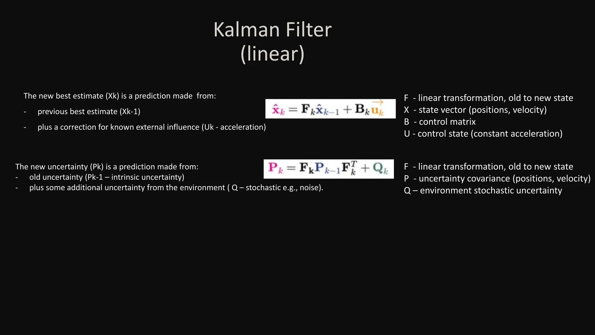The new best estimate (Xk) is a prediction made from:
- previous best estimate (Xk-1)
- plus a correction for known external influence (Uk - acceleration)
The new uncertainty (Pk) is a prediction made from:
- old uncertainty (Pk-1 – intrinsic uncertainty)
- plus some additional uncertainty from the environment ( Q – stochastic e.g., noise).
F - linear transformation, old to new state
X - state vector (positions, velocity)
B - control matrix
U - control state (constant acceleration)
F - linear transformation, old to new state
P - uncertainty covariance (positions, velocity)
Q – environment stochastic uncertainty
Kalman Filter
(linear)
 