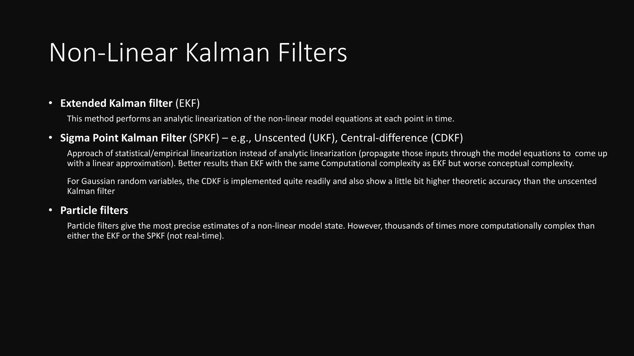 Non-Linear Kalman Filters
• Extended Kalman filter (EKF)
This method performs an analytic linearization of the non-linear model equations at each point in time.
• Sigma Point Kalman Filter (SPKF) – e.g., Unscented (UKF), Central-difference (CDKF)
Approach of statistical/empirical linearization instead of analytic linearization (propagate those inputs through the model equations to come up
with a linear approximation). Better results than EKF with the same Computational complexity as EKF but worse conceptual complexity.
For Gaussian random variables, the CDKF is implemented quite readily and also show a little bit higher theoretic accuracy than the unscented
Kalman filter
• Particle filters
Particle filters give the most precise estimates of a non-linear model state. However, thousands of times more computationally complex than
either the EKF or the SPKF (not real-time).
 