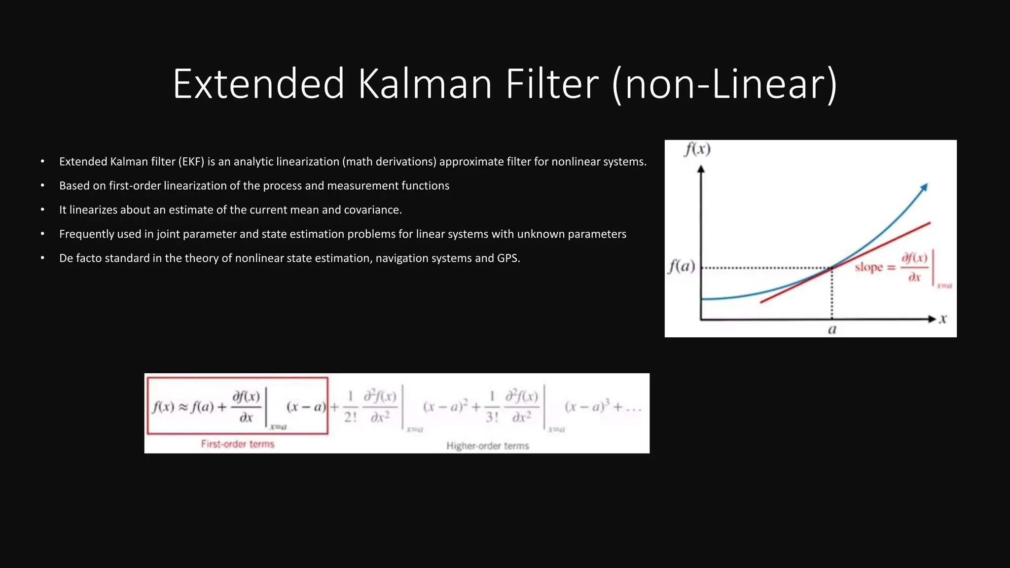 Extended Kalman Filter (non-Linear)
• Extended Kalman filter (EKF) is an analytic linearization (math derivations) approximate filter for nonlinear systems.
• Based on first-order linearization of the process and measurement functions
• It linearizes about an estimate of the current mean and covariance.
• Frequently used in joint parameter and state estimation problems for linear systems with unknown parameters
• De facto standard in the theory of nonlinear state estimation, navigation systems and GPS.
 