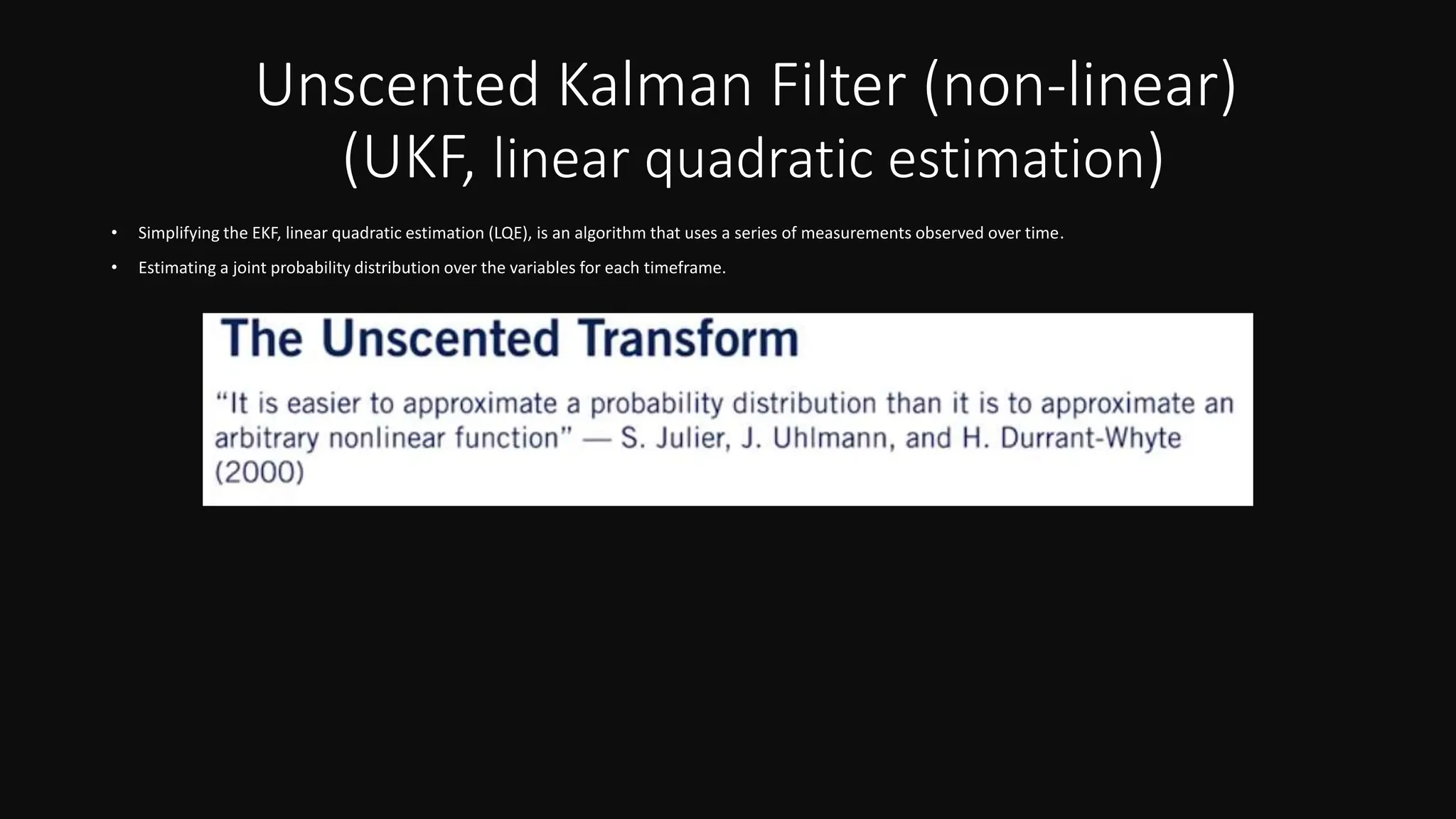 Unscented Kalman Filter (non-linear)
(UKF, linear quadratic estimation)
• Simplifying the EKF, linear quadratic estimation (LQE), is an algorithm that uses a series of measurements observed over time.
• Estimating a joint probability distribution over the variables for each timeframe.
 