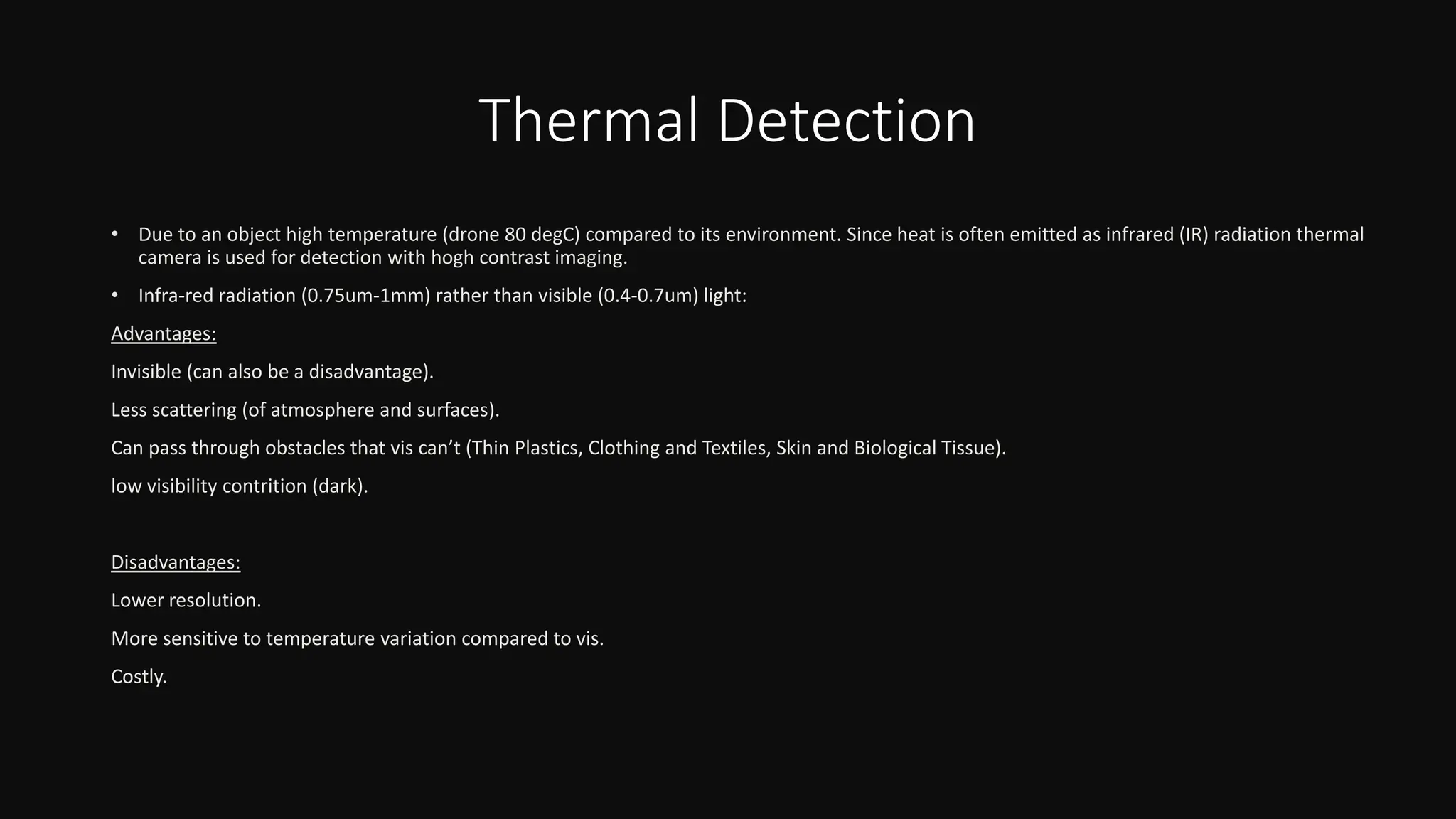 Thermal Detection
• Due to an object high temperature (drone 80 degC) compared to its environment. Since heat is often emitted as infrared (IR) radiation thermal
camera is used for detection with hogh contrast imaging.
• Infra-red radiation (0.75um-1mm) rather than visible (0.4-0.7um) light:
Advantages:
Invisible (can also be a disadvantage).
Less scattering (of atmosphere and surfaces).
Can pass through obstacles that vis can’t (Thin Plastics, Clothing and Textiles, Skin and Biological Tissue).
low visibility contrition (dark).
Disadvantages:
Lower resolution.
More sensitive to temperature variation compared to vis.
Costly.
 