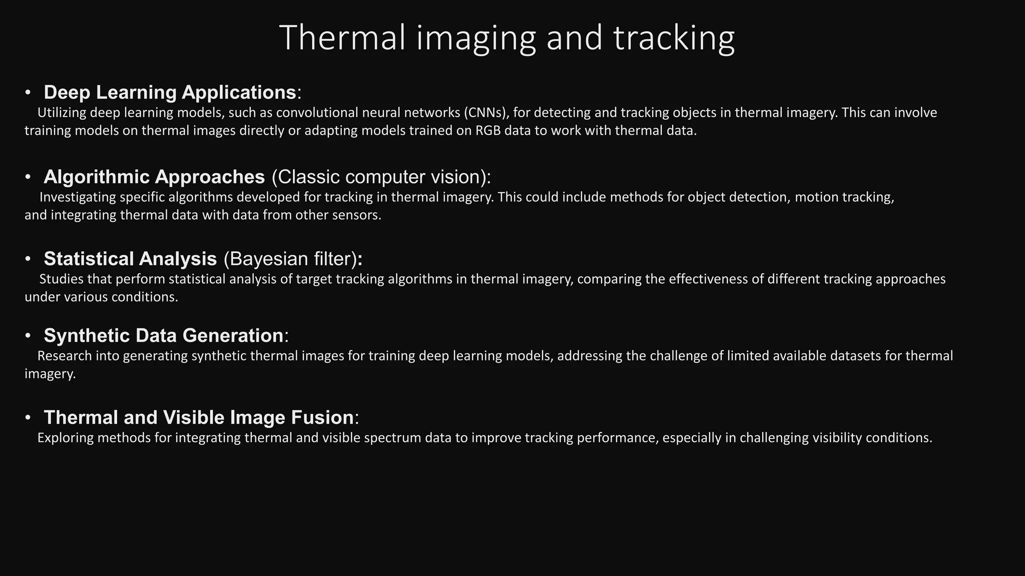 Thermal imaging and tracking
• Deep Learning Applications:
Utilizing deep learning models, such as convolutional neural networks (CNNs), for detecting and tracking objects in thermal imagery. This can involve
training models on thermal images directly or adapting models trained on RGB data to work with thermal data.
• Algorithmic Approaches (Classic computer vision):
Investigating specific algorithms developed for tracking in thermal imagery. This could include methods for object detection, motion tracking,
and integrating thermal data with data from other sensors.
• Statistical Analysis (Bayesian filter):
Studies that perform statistical analysis of target tracking algorithms in thermal imagery, comparing the effectiveness of different tracking approaches
under various conditions.
• Synthetic Data Generation:
Research into generating synthetic thermal images for training deep learning models, addressing the challenge of limited available datasets for thermal
imagery.
• Thermal and Visible Image Fusion:
Exploring methods for integrating thermal and visible spectrum data to improve tracking performance, especially in challenging visibility conditions.
 